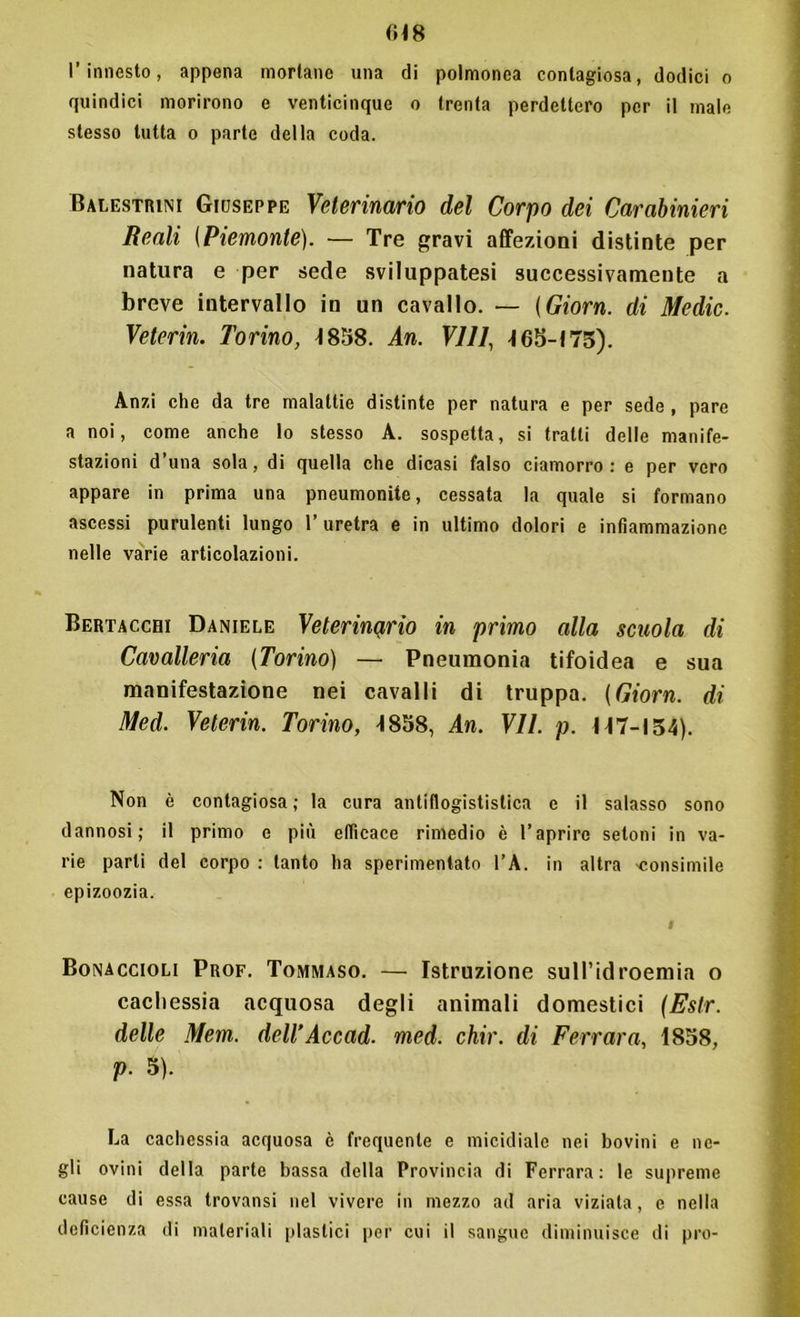 (H8 l’innesto, appena mortane una di poimonca contagiosa, dodici o quindici morirono e venticinque o trenta perdettero per il male stesso tutta o parte della coda. Balestrai Giuseppe Veterinario del Corpo dei Carabinieri Beali (Piemonte). — Tre gravi affezioni distinte per natura e per sede sviluppatesi successivamente a breve intervallo in un cavallo. — (Giorn. di Medie. Veterin. Torino, 1858. An. Vili, 465-173). Anzi che da tre malattie distinte per natura e per sede , pare a noi, come anche lo stesso A. sospetta, si tratti delle manife- stazioni d’una sola, di quella che dicasi falso ciamorro : e per vero appare in prima una pneumonite, cessata la quale si formano ascessi purulenti lungo 1’ uretra e in ultimo dolori e infiammazione nelle varie articolazioni. Bertacchi Daniele Veterinario in primo alla scuola di Cavalleria (Torino) — Pneumonia tifoidea e sua manifestazione nei cavalli di truppa. (Giorn. di Med. Veterin. Torino, 4858, An. VII. p. 147-154). Non è contagiosa ; la cura antiflogististica e il salasso sono dannosi; il primo e più efficace rimedio è l’aprire setoni in va- rie parli del corpo : tanto ha sperimentato l’A. in altra 'consimile epizoozia. I Bonaccioli Prof. Tommaso. — Istruzione sull’idroemia o cachessia acquosa degli animali domestici (Eslr. delle Mem. dell’Accad. med. chir. di Ferrara, 1858, V• 5). La cachessia acquosa è frequente e micidiale nei bovini e ne- gli ovini della parte bassa della Provincia di Ferrara: le supreme cause di essa trovansi nel vivere in mezzo ad aria viziata, e nella