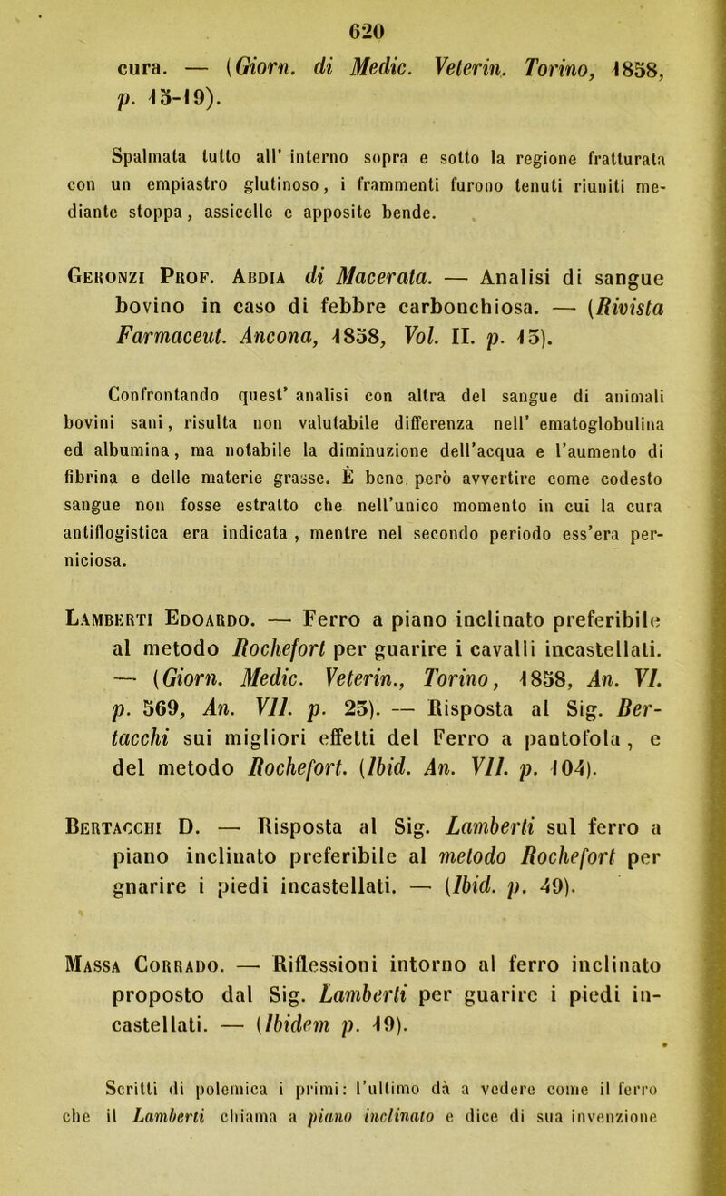 cura. — (Giorn. di Medie. Velerin. Torino, 1858, p. 15-19). Spalmata tutto all’ interno sopra e sotto la regione fratturata con un empiastro glutinoso, i frammenti furono tenuti riuniti me- diante stoppa, assicelle e apposite bende. Geronzi Prof. Abdia di Macerata. — Analisi di sangue bovino in caso di febbre carbonchiosa. — (Rivista Farmaceut. Ancona, 1858, Voi. II. p. 15). Confrontando quest’ analisi con altra del sangue di animali bovini sani, risulta non valutabile differenza nell’ ematoglobulina ed albumina, ma notabile la diminuzione dell’acqua e l’aumento di fibrina e delle materie grasse. E bene però avvertire come codesto sangue non fosse estratto che nell’unico momento in cui la cura antiflogistica era indicata , mentre nel secondo periodo ess’era per- niciosa. Lamberti Edoardo. — Ferro a piano inclinato preferibile al metodo Rochefort per guarire i cavalli incastellali. — (Giorn. Medie. Veterin., Torino, 1858, An. VI. p. 569, An. VII. p. 25). — Risposta al Sig. Ber- tacchi sui migliori effetti del Ferro a pantofola , e del metodo Rochefort. (Ibid. An. VII. p. 104). Bertacchi D. — Risposta al Sig. Lamberti sul ferro a piano inclinato preferibile al metodo Rochefort per gnarire i piedi incastellati. — (Ibid. p. 49). Massa Corrado. — Riflessioni intorno al ferro inclinato proposto dal Sig. Lamberti per guarire i piedi in- castellati. — (Ibidem p. 19). Scritti di polemica i primi: l’ultimo dà a vedere come il ferro clic il Lamberti chiama a piano inclinalo e dice di sua invenzione