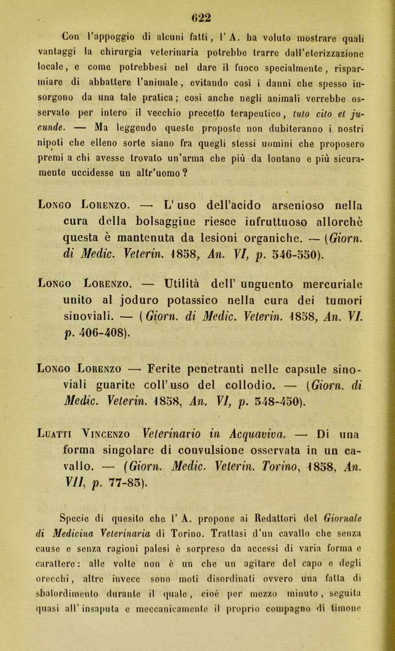 Con l’appoggio di alcuni fatti, l’A. ha voluto mostrare quali vantaggi la chirurgia veterinaria potrebbe trarre dall’eterizzazione locale, e come potrebbesi nel dare il fuoco specialmente, rispar- miare di abbattere l’animale , evitando così i danni che spesso in- sorgono da una tale pratica; così anche negli animali verrebbe os- servato per intero il vecchio precetto terapeutico, tulo cito et ju- cunde. — Ma leggendo queste proposte non dubiteranno i nostri nipoti che elleno sorte siano fra quegli stessi uomini che proposero premi a chi avesse trovato un’arma che più da lontano e più sicura- mente uccidesse un altr’uomo? Longo Lorenzo. —• L’uso dell’acido arsenioso nella cura della bolsaggine riesce infruttuoso allorché questa è mantenuta da lesioni organiche. — (Giorn. di Medie. Veterin. 1838, An. VI, p. 346-330). Longo Lorenzo. — Utilità dell’ unguento mercuriale unito al joduro potassico nella cura dei tumori sinoviali. — (Giorn. di Medie. Veterin. 1838, An. VI. p. 406-408). Longo Lorenzo —• Ferite penetranti nelle capsule sino- viali guarite coll’uso del collodio. — (Giorn. di Medie. Veterin. 1838, An. VI, p. 348-450). Luatti Vincenzo Veterinario in Acquaviva. — Di una forma singolare di convulsione osservata in un ca- vallo. — (Giorn. Medie. Veterin. Torino, 1858, An. VII, p. 77-83). Specie di quesito che 1’ A. propone ai Redattori del Giornale di Medicina Veterinaria di Torino. Trattasi d’un cavallo che senza cause e senza ragioni palesi è sorpreso da accessi di varia forma e carattere: alle volle non è un che un agitare del capo e degli orecchi, altre invece sono moti disordinati ovvero una fatta di sbalordimento durante il quale, cioè per mezzo minuto, seguila quasi all’ insaputa e meccanicamente il proprio compagno di timone