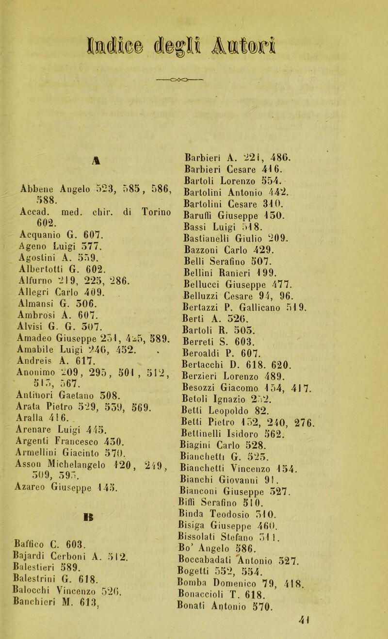 A Abbine Angelo 523, 585, 586, 588. Acead. med. eh ir. di Torino 602. Acquanio G. 607. Ageno Luigi 377. Agostini A. 559. Albertolti G. 602. Alfurno 219, 225, 286. Allegri Carlo 409. Almansi G. 306. Ambrosi A. 607. Alvisi G. G. 507. Arnadeo Giuseppe 251, 4^5, 589. Amabile Luigi 240, 452. Andreis A. 617. Anonimo 209, 295, 501 , 512, 515, 567. Antinori Gaetano 308. Arata Pietro 529, 559, 569. Aralla 416. Arenare Luigi 445. Argenti Francesco 430. Armellini Giacinto 570. Assoli Michelangelo 120, 249 309, 395. Azareo Giuseppe 145. 15 Baffico C. 603. Bajardi Cerboni A. 512. Balestieri 589. Balestrilii G. 618, Balocchi Vincenzo 520. Banchieri M. 613. Barbieri A. 22 i, 486. Barbieri Cesare 416. Cartoli Lorenzo 554. Bartolini Antonio 442. Barlolini Cesare 310. Barali! Giuseppe 130. Bassi Luigi 518. Bastianelli Giulio 209. Bazzoni Carlo 429. Belli SeraOno 507. Bellini Ranieri 199. Bellucci Giuseppe 477. Belluzzi Cesare 94, 96. Bertazzi P. Gallicano 519. Berti A. 526. Bartoli R. 505. Berreti S. 603. Beroaldi P. 607. Bertacchi D. 618. 620. Berzieri Lorenzo 489. Besozzi Giacomo 154, 417. Betoli Ignazio 252. Betti Leopoldo 82. Betti Pietro 152, 240, 276. Bettinelli Isidoro 562. Biagini Carlo 528. Bianchetti G. 525. Bianchetti Vincenzo 154. Bianchi Giovanni 9!. Bianconi Giuseppe 327. Bi(Ti Serafino 510. Binda Teodosio 510. Bisiga Giuseppe 460. Bissolati Stefano 511. Bo’ Angelo 586. Boccabadati 'Antonio 527. Bogetti 552, 554. Bomba Domenico 79, 418. Bonaccioli T. 618. Bonati Antonio 570. 41