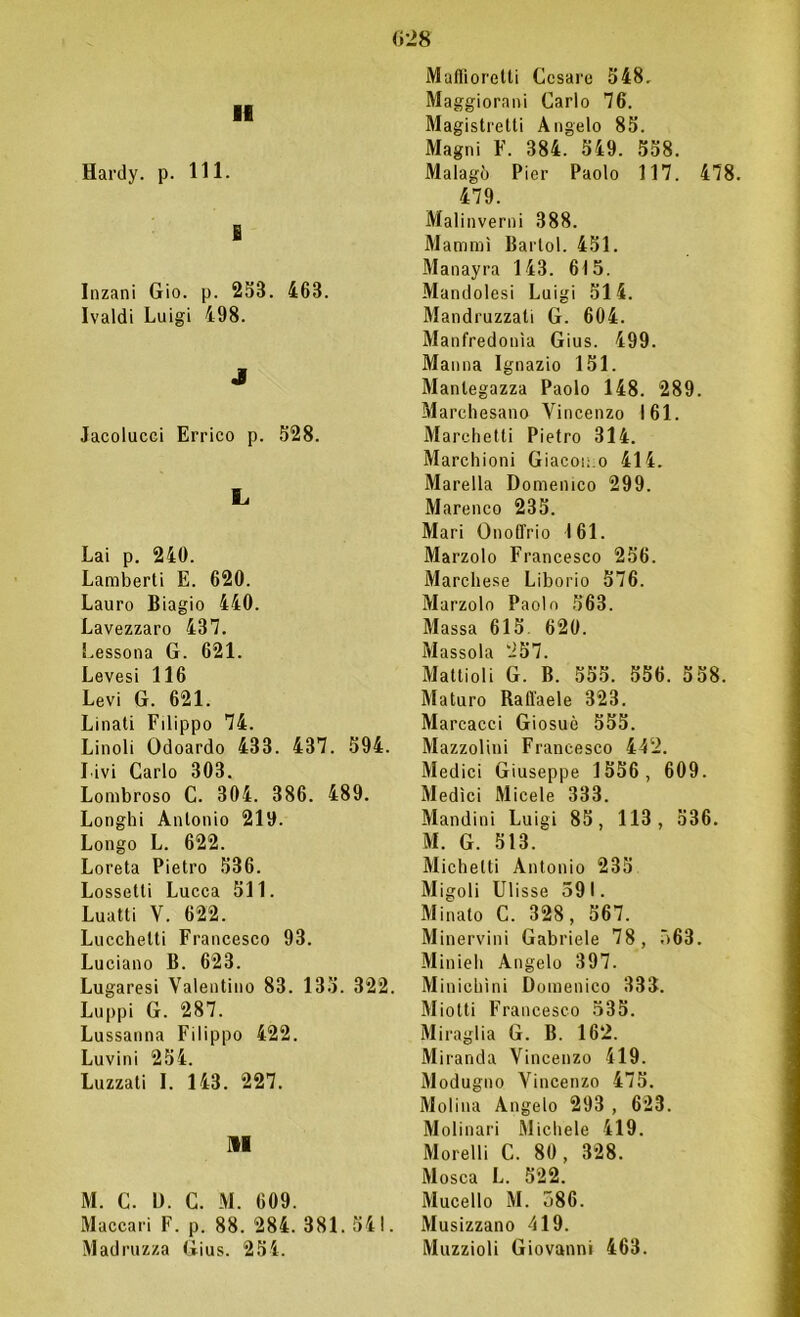 11 Hardy, p. 111. e Inzani Gio. p. 253. 463. Ivaldi Luigi 498. J Jacolucci Errico p. 528. L Lai p. 240. Lamberti E. 620. Lauro Biagio 440. Lavezzaro 437. Lessona G. 621. Levesi 116 Levi G. 621. Linati Filippo 74. Linoli Odoardo 433. 437. 594. Livi Carlo 303. Lombroso C. 304. 386. 489. Longhi Antonio 219. Longo L. 622. Loreta Pietro 536. Lossetli Lucca 511. Luatti V. 622. Lucchetti Francesco 93. Luciano B. 623. Lugaresi Valentino 83. 135. 322. Luppi G. 287. Lussanna Filippo 422. Luvini 254. Luzzati I. 143. 227. Il M. C. D. C. M. 609. Maccari F. p. 88. 284. 381. 541. Madruzza Gius. 254. Maffioretti Cesare 548. Maggiorani Carlo 76. Magistretti Angelo 85. Magni F. 384. 549. 558. Malagò Pier Paolo 117. 478. 479. Malinverni 388. Mammì Bartol. 451. Manayra 143. 615. Mandolesi Luigi 514. Mandruzzati G. 604. Manfredonia Gius. 499. Manna Ignazio 151. Mantegazza Paolo 148. 289. Marchesano Vincenzo 161. Marchetti Pietro 314. Macchioni Giacomo 414. Marella Domenico 299. Marenco 235. Mari Onoffrio 161. Marzolo Francesco 256. Marchese Liborio 576. Marzolo Paolo 563. Massa 615. 620. Massola 257. Mattioli G. B. 555. 556. 558. Maturo Raffaele 323. Marcacci Giosuè 555. Mazzolini Francesco 442. Medici Giuseppe 1556, 609. Medici Micele 333. Mandini Luigi 85, 113, 536. M. G. 513. Michelti Antonio 235 Migoli Ulisse 591. Minato C. 328, 567. Minervini Gabriele 78, 563. Minieh Angelo 397. Minichìni Domenico 333. Miotti Francesco 535. Miraglia G. B. 162. Miranda Vincenzo 419. Modugno Vincenzo 475. Molina Angelo 293 , 623. Molinari Michele 419. Morelli C. 80 , 328. Mosca L. 522. Mucello M. 586. Musizzano 419. Muzzioli Giovanni 463.