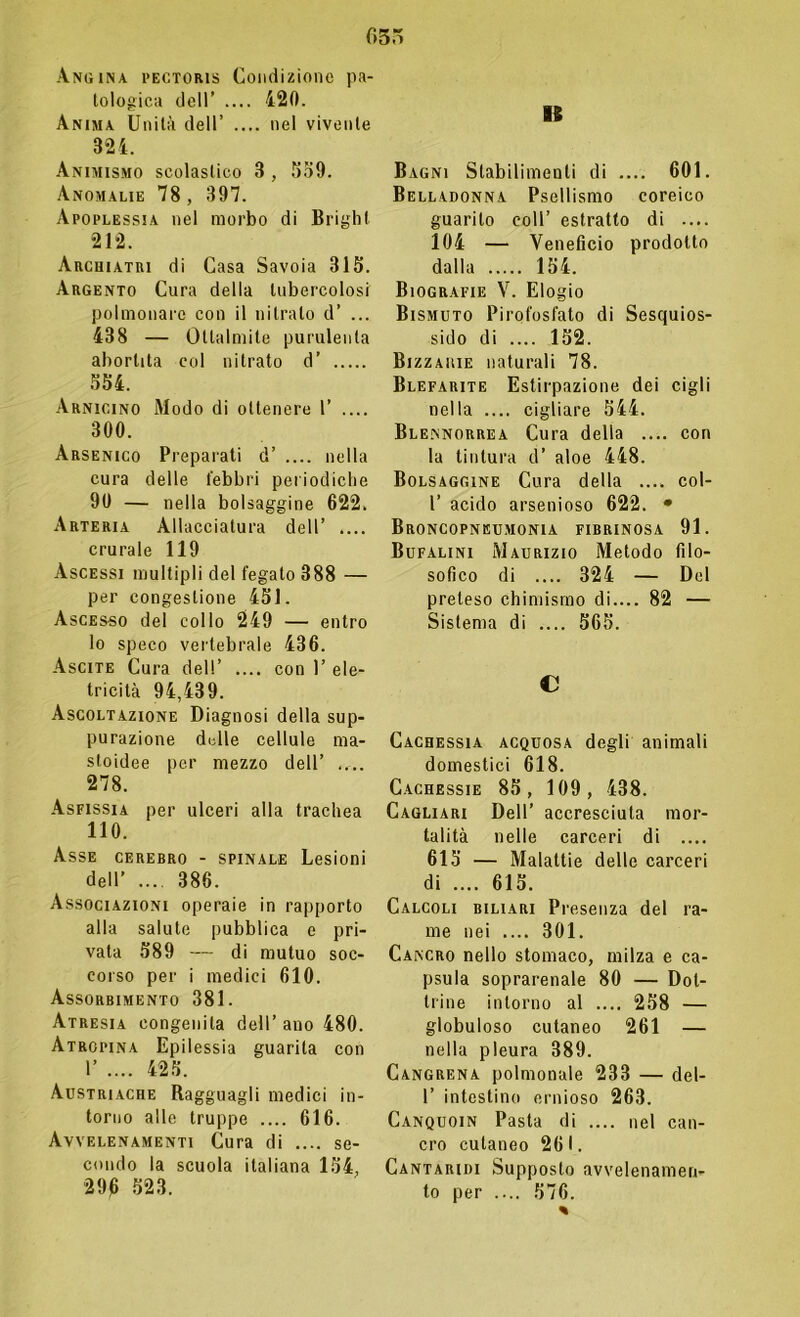 fi 5' Angina pectoris Condizione pa- tologica dell’ .... 420. Anima Unità dell’ .... nel vivente 324. Animismo scolastico 3 , 559. Anomalie 78 , 397. Apoplessia nel morbo di Brighi 212. Archiatri di Casa Savoia 315. Argento Cura della tubercolosi polmonare con il nitrato d’ ... 438 — Ottalmite purulenta abortita col nitrato d’ 554. Arnicino Modo di ottenere 1’ .... 300. Arsenico Preparati d’ .... nella cura delle febbri periodiche 90 — nella bolsaggine 622. Arteria Allacciatura dell’ .... crurale 119 Ascessi multipli del fegato 388 — per congestione 451. Ascesso del collo 249 — entro lo speco vertebrale 436. Ascite Cura dell’ .... con 1’ ele- tricità 94,439. Ascoltazione Diagnosi della sup- purazione delle cellule ma- stoidee per mezzo dell’ .... 278. Asfissia per ulceri alla trachea 110. Asse cerebro - spinale Lesioni dell’ .... 386. Associazioni operaie in rapporto alla salute pubblica e pri- vata 589 — di mutuo soc- corso per i medici 610. Assorbimento 381. Atresia congenita dell’ano 480. Atropina Epilessia guarita con I’ .... 425. Austriache Ragguagli medici in- torno alle truppe .... 616. Avvelenamenti Cura di .... se- condo la scuola italiana 154, 29)6 523. 16 Bagni Stabilimenti di .... 601. Belladonna Psellismo coreico guarito coll’ estratto di .... 104 — Veneficio prodotto dalla 154. Biografie V. Elogio Bismuto Pirofosfato di Sesquios- sido di .... 152. Bizzaiiie naturali 78. Blefarite Estirpazione dei cigli nella .... cigliare 544. Ble.nnorrea Cura della .... con la tintura d’ aloe 448. Bolsaggine Cura della .... col- 1’ acido arsenioso 622. • Broncopneumonia fibrinosa 91. Bufalini Maurizio Metodo filo- sofico di .... 324 — Del preteso chimismo di.... 82 — Sistema di .... 565. C Cachessia acquosa degli animali domestici 618. Cachessie 85, 109, 438. Cagliari Dell’ accresciuta mor- talità nelle carceri di .... 615 — Malattie delle carceri di .... 615. Calcoli biliari Presenza del ra- me nei .... 301. Cancro nello stomaco, milza e ca- psula soprarenale 80 — Dot- trine intorno al .... 258 — globuloso cutaneo 261 — nella pleura 389. Cangrena polmonale 233 — del- 1’ intestino ernioso 263. Canquoin Pasta di .... nel can- cro cutaneo 261. Cantaridi Supposto avvelenamen- to per .... 576.