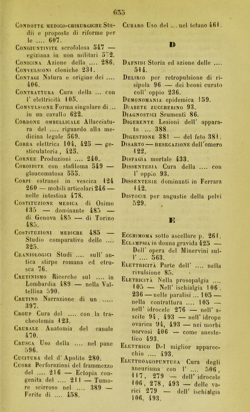 Condotte medico-chirurgiche Stu- dii e proposte di riforme per le .... 607. Congiuntivite scrofolosa 547 — egiziana in non militari 5'2. Conicina Azione della .... 286. Convulsioni cloniche 231. Contagi Natura e origine dei .... 406. Contrattura Cura della ... con 1’ elettricità I 05. Convulsione Forma singolare di... in un cavallo 622. Cordone ombellicale Allacciatu- ra del .... riguardo alla me- dicina legale 569. Corea elettrica 104, 425 — ge- sticulatoria, 425. Cornee Produzioni .... 240. Coroidite con stafiloma 549 — glaucomatosa 555. Corpi estranei in vescica 124 260 — mobili articolari 246 — nelle intestina 478. Costituzione medica di Osimo 135 — dominante 485 — di Genova 485 — di Torino 485. Costituzioni mediche 485 — Studio comparativo delle 325. Craniologici Studi .... sull’ an- tica stirpe romana ed etru- sca 76. Cretinismo Ricerche sul .... in Lombardia 489 — nella Vai- tellina 590. Cretino Narrazione di un 397. Group Cura del .... con la tra- cheotomia 123. Crurale Anatomia del canale 470. Crusca Uso della nel pane 596. Cucitura del d’ Apolito 280. Cuore Perforazioni del frammezzo del .... 216 — Ectopia con- genita del .... 211 — Tumo- re scirroso nel .... 389 — Ferite di .... 458. Curaro Uso del ...nel tetano 461. IO Dafnidi Storia ed azione delle .... 514. Delirio per retropulsione di ri- sipola 96 — dei beoni curato coll’ oppio 236. Demonomania epidemica 159. Diabete zuccherino 93. Diagnostici Srumenti 86. Digerente Lesioni dell’ appara- to ... 388. Digestione 381 — del feto 381. Disarto — resecazione dell’omero 122. Disfagia mortale 433. Dissenteria Cura della .... con 1’ oppio 93. Dissenterie dominanti in Ferrara 142. Distocie per angustie della pelvi 529. E Ecchimoma sotto ascellare p. 261. Eclampsia in donna gravida 425 — Dell’ opera del Minervini sul- 1’ .... 563. Elettricità Parte dell’ .... nella rivulsione 85. Eletricità Nella prosopalgia .... 105 — Nell’ ischialgia 106, 236 — nelle paralisi ... 1 05 — nella contrattura .... 105 — nell’ idrocele 276 — nell’ a- scite 94 , 493 — nell’ idrope ovarica 94, 493 — nei morbi nervosi 406 — come aneste- tico 493. Elettrico Del miglior apparec- chio .... 493. Elettroagopuntura Cura degli aneurisma con 1’ .... 506, 117, 279 — dell’ idrocele 106, 278, 493 — delle va- rici 279 — dell’ ischialgia 106, 493.