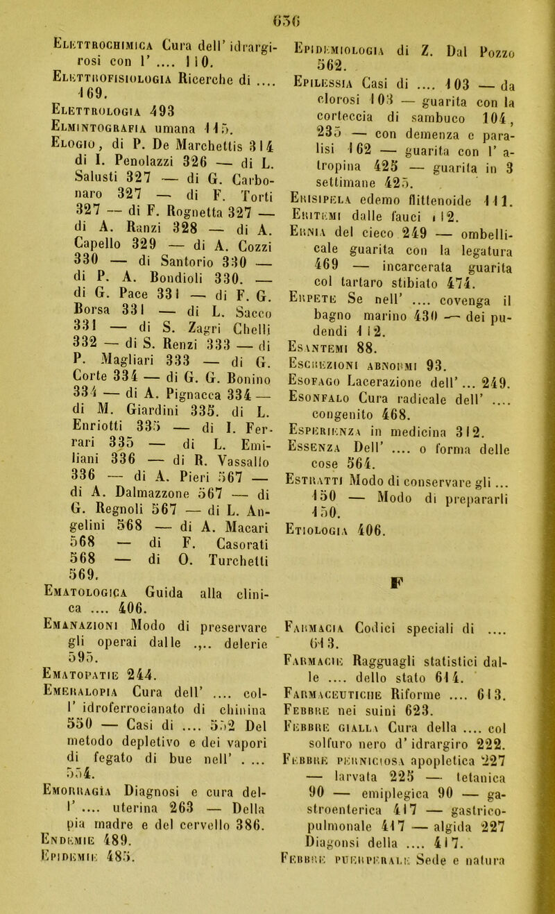 Elettrochimica Cura dell’ idrargi- rosi con 1’ .... 1 i 0. Elettrofisiologia Ricerche di . 169. Elettrologia 493 Elmintografia umana Nò. Elogio, di P. De Marchettis 314 di I. Penolazzi 326 — di L. Saiusti 327 — di G. Carbo- naro 327 — di F. Torti 327 — di F. Rognetta 327 — di A. Ranzi 328 — di A. Capello 329 — di A. Cozzi 330 — di Santorio 330 — di P. A. Bondioli 330. — di G. Pace 331 — di F. G. Borsa 331 — di L. Sacco 331 — di S. Zagri Chelli 332 — di S. Renzi 333 — di P. Magliari 333 — di G. Corte 334 — di G. G. Bonino 334 — di A. Pignacea 334 —- di M. Giardini 335. di L. Enriotti 335 — di I. Fer- rari 335 — di L. Emi- liani 336 — di R. Vassallo 336 — di A. Pieri 567 — di A. Dalmazzone 567 — di G. Regnoli 567 — di L. An- gelini 568 — di A. Macari 568 — di F. Casorati 568 — di 0. Turchetti 569. Ematologia Guida alla clini- ca .... 406. Emanazioni Modo di preservare gli operai dalle delerie 595. Ematopatie 244. Emeralopia Cura dell’ .... col- I’ idroferrocianato di chinina 550 — Casi di .... 552 Del metodo depletivo e dei vapori di fegato di bue nell’ . ... 554. Emorragìa Diagnosi e cura del- I’ .... uterina 263 — Della pia madre e del cervello 386. Endemie 489. Epidemie 485. Dòti Epidemiologia di Z. Dal Pozzo 562. Epilessia Casi di .... 4 03 —da clorosi 103 — guarita con la corteccia di sambuco 104, 235 — con demenza e para- lisi 162 — guarita con 1’ a- tropina 425 — guarita in 3 settimane 425. Erisipela edemo flitlenoide 111. Eritemi dalle fauci i 12. Ernia del cieco 249 — ombeli- cale guarita con la legatura 469 — incarcerata guarita col tartaro stibiato 474. Erpete Se nell’ .... covenga il bagno marino 430 — dei pu- dendi 1 12. Esantemi 88. Escrezioni abnormi 93. Esofago Lacerazione dell’... 249. Esonfalo Cura radicale dell’ .... congenito 468. Esperienza in medicina 312. Essenza Dell’ — o forma delle cose 564. Estratti Modo di conservare gli... 150 — Modo di prepararli -150. Etiologia 406. F Farmacia Codici speciali di .... tri 3. Farmacie Ragguagli statistici dal- le dello stalo 614. Farmaceutiche Riforme .... 613. Febbre nei suini 623. Febbre giall\ Cura della .... col solfuro nero d’idrargiro 222. Febbre perniciosa apopletica 227 — larvala 225 — tetanica 90 — emiplegica 90 — ga- stroenterica 417 — gastrico- pulmonale 417 —algida 227 Diagonsi della .... 417. Febbre puerperale Sede e natura