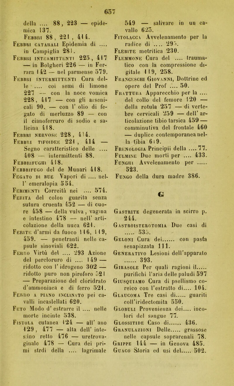 della .... 88, ‘223 — epide- mica 137. Febbri 88 , 221, 41 4. Febbri catarali Epidemia di .... in Campiglia 281. Febbri intermittenti 225, 417 — in Bolgheri 226 — in Fer- rara 142 — nel parmense 579. Febbri intermittenti Cura del- le .... coi semi di limone 227 — con la noce vomica 228, 417 — con gli arseni- cali 90. — con F olio di fe- gato di merluzzo 89 — con il cianoferruro di sodio e sa- licina 418. Febbri nervose 228, 414. Febbri tifoidee 221 , 414 — Segno caratteristico delle .... 408 — intermittenti 88. Febbrifughi 418. Febbrifugo del de Munari 418. Fegato di bue Vapori di .... nei- F emeralopia 5 54. Ferimenti Correità nei .... 574. Ferita del colon guarita senza sutura cruenta 452 — di cuo- re 458 — della vulva, vagina e intestino 478 — nell’ arti- colazione della nuca 621. Ferite d’armi da fuoco 116, 119, 459. — penetranti nelle ca- psule sinoviali 622. Ferro Virtù del .... 293 Azione del percloruro di .... 149 — ridotto con 1’ idrogeno 302 — ridotto puro non piroforo 52 I — Preparazione del cloridrato d’ammoniaca e di ferro 521. Ferro a piano inclinato pei ca- valli incaslellati 620. Feto Modo d’ estrarre il .... nelle morte incinte 538. Fistola cutanea 124 — all’ ano 129, 477 — alta dell’ inte- siino retto 476 — uretrova- ginalc 478 — Cura dei pri- mi strdi della .... lagrimale 549 — salivare in un ca- vallo 623. Fitolacca Avvelenamento per la radice di .... 295. Flebite metritica 230. Flemmone Cura del .... trauma- tico con la compressione di- gitale I I 9, 258. Franceschi Giovanni, Dottrine ed opere del Prof .... 50. Frattura Apparecchio per la .... del collo del femore 120 — della rotula 257 — di verte- bre cervicali 259 — dell’ ar- ticolazione tibio tarsica 459 — comminuliva del frontale 460 — duplice contemporanea nel- la tibia 6 i 9. Frenologia Principii della ....77. Fulmine Due morti per .... 433. Funghi Avvelenamento per 523. Fungo della dura madre 386. G Gastrite degenerata in scirro p. 244. Gastroisterotomia Due casi di 535. Geloni Cura dei con pasta senapizzata 111. Generativo Lesioni dell’apparato 393. Girasole Per quali ragioni il purifichi l’aria delle paludi 597 Giusquiamo Cura di psellismo co- reico con l’estratto di.... 104. Glaucoma Tre casi di guariti coll’iridectomita 550. Globuli Provenienza dei.... inco- lori del sangue 77. Glossitide Caso di 436. Granulazioni Delle grassose nelle capsule soprarenali 78. Grippe 144 — in Genova 485. Guaco Storia ed usi del 502.