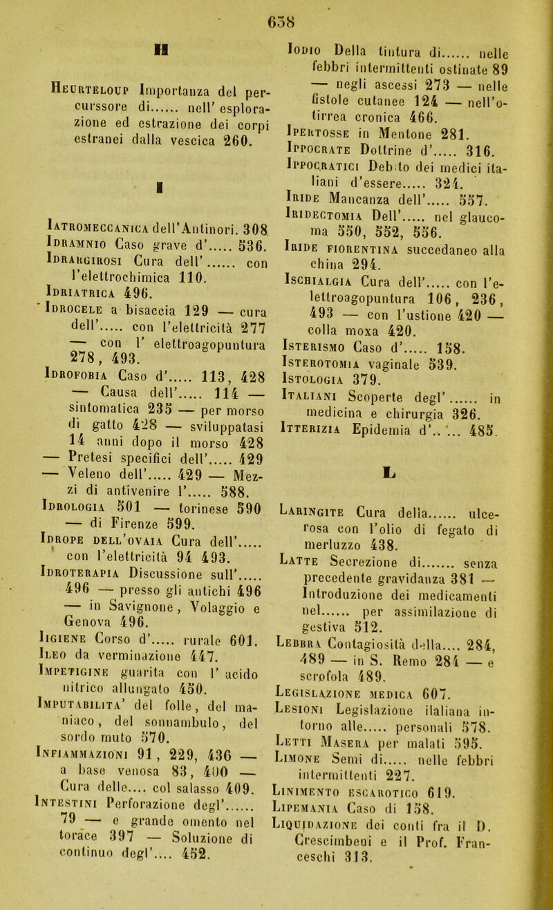 11 IIeurteloup Importanza del per- curssore di nell’ esplora- zione ed estrazione dei corpi estranei dalla vescica 260. Iatromeccanica dell’Antinori. 308 Idramnio Caso grave d’ 536. Idrargirosi Cura dell’ con l’elettrochimica 110. Idriatrica 496. Idrocele a bisaccia 129 — cura dell’ con l’elettricità 277 — con 1’ eleltroagopunlura 278, 493. Idrofobia Caso d’ 113, 428 — Causa dell’ Ili — sintomatica 235 — per morso di gatto 428 — sviluppatasi 14 anni dopo il morso 428 — Pretesi specifici dell’ 429 — Veleno dell’ 429 — Mez- zi di antivenire 1’ 588. Idrologia 501 — torinese 590 — di Firenze 599. Idrope dell’ovaia Cura dell’ con l’elettricità 94 493. Idroterapia Discussione sull’ 496 — presso gli antichi 496 — in Savignone, Volaggio e Genova 496. Iigiene Corso d’ rurale 601. Ileo da verminazione 447. Impetigine guarita con 1’ acido nitrico allungato 450. Imputabilità’ del folle, del ma- niaco, del sonnambulo, del sordo muto 570. Infiammazioni 91, 229, 436 a base venosa 83, 400 — Cura delle.... col salasso 409. Intestini Perforazione degl’ 79 — e grande omento nel torace 397 — Soluzione di continuo degl’.... 452. Iodio Della tintura di nelle febbri intermittenti ostinate 89 — negli ascessi 273 — nelle fistole cutanee 124 — nell’o- lirrea cronica 466. Ipektosse in Mentone 281. Ippocrate Dottrine d’ 316. Ippocratici Deb to dei medici ita- liani d’essere 324. Iride Mancanza dell’ 557. Iridectomia Dell’ nel glauco- ma 550, 552, 556. Iride fiorentina succedaneo alla china 294. Ischialgia Cura dell’ con l’e- lellroagopuntura 106, 236, 493 — con l’ustione 420 — colla moxa 420. Isterismo Caso d’ 158. Isterotomia vaginale 539. Istologia 379. Italiani Scoperte degl’ in medicina e chirurgia 326. Itterizia Epidemia d’„ 485. L Laringite Cura delia ulce- rosa con l’olio di fegato di merluzzo 438. Latte Secrezione di senza precedente gravidanza 381 — Introduzione dei medicamenti uel per assimilazione di gestiva 512. Lebbra Contagiosità della.... 284, 489 — in S. Demo 284 — e scrofola 489. Legislazione medica 607. Lesioni Legislazione ilaliana in- torno alle personali 578. Letti Masera per malati 595. Limone Semi di nelle febbri intermittenti 227. Linimento escarotico 619. Lipemania Caso di 158. Liquidazione dei conti fra il D. Crescimbeui e il Prof. Fran- ceschi 313.