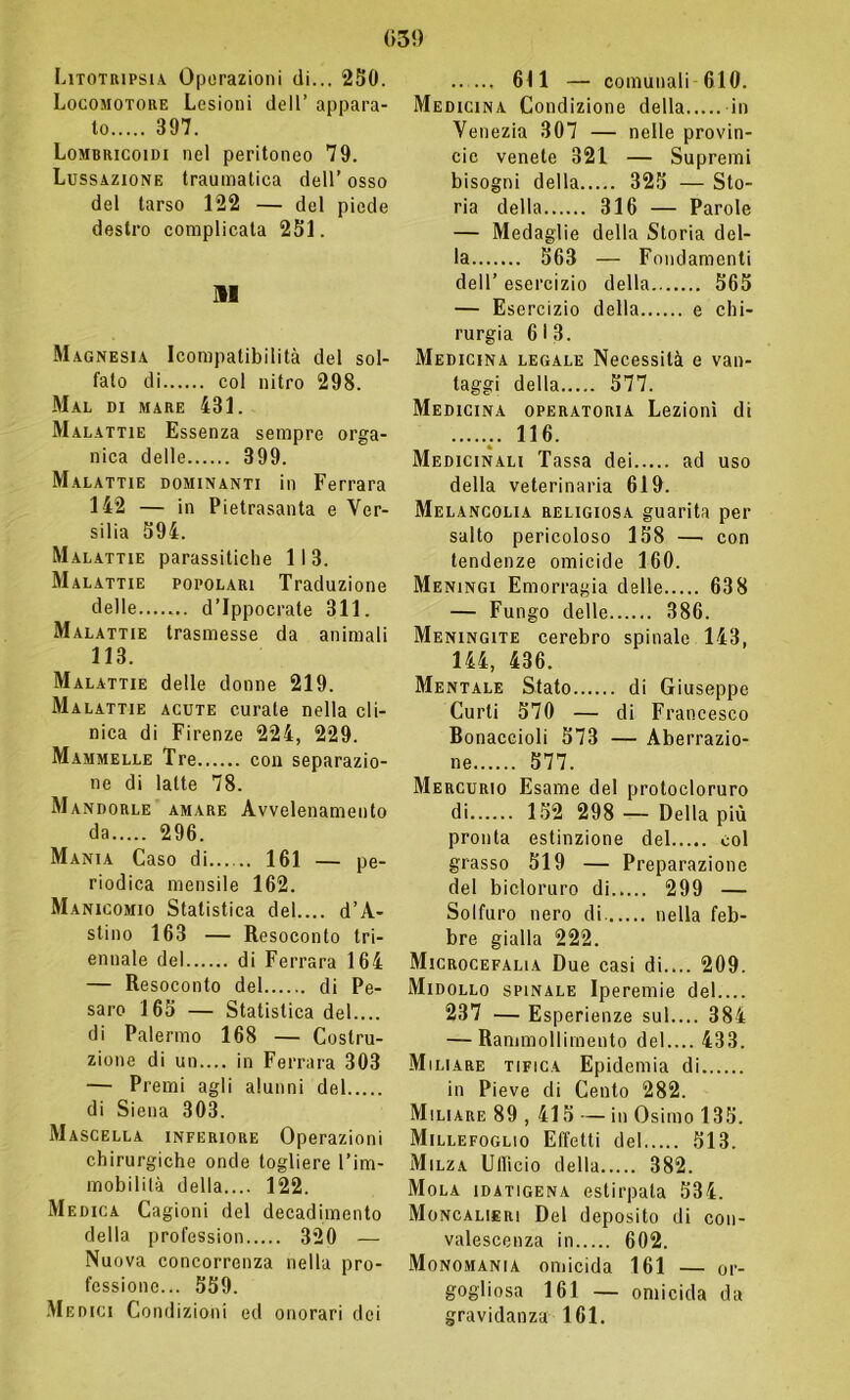 (*3!) Litotripsia Operazioni di... 250. Locomotore Lesioni dell’ appara- to 397. Lombricoidi nel peritoneo 79. Lussazione traumatica dell’osso del tarso 122 — del piede destro complicata 251. AI Magnesia Icompatibilità del sol- fato di col nitro 298. Mal di mare 431. Malattie Essenza sempre orga- nica delle 399. Malattie dominanti in Ferrara 142 — in Pietrasanta e Ver- silia 594. Malattie parassitiche 11 3. Malattie popolari Traduzione delle d’ippocrate 311. Malattie trasmesse da animali 113. Malattie delle donne 219. Malattie acute curate nella cli- nica di Firenze 224, 229. Mammelle Tre con separazio- ne di latte 78. Mandorle amare Avvelenamento da 296. Mania Caso di 161 — pe- riodica mensile 162. Manicomio Statistica del.... d’A- stino 163 — Resoconto tri- ennale del di Ferrara 164 — Resoconto del di Pe- saro 165 — Statistica del.... di Palermo 168 — Costru- zione di un.... in Ferrara 303 — Premi agli alunni del di Siena 303. Mascella inferiore Operazioni chirurgiche onde togliere l’im- mobilità della.... 122. Medica Cagioni del decadimento della profession 320 — Nuova concorrenza nella pro- fessione... 559. Medici Condizioni ed onorari dei .. ... 611 — comunali 610. Medicina Condizione della in Venezia 307 — nelle provin- cic venete 321 — Supremi bisogni della 325 — Sto- ria della 316 — Parole — Medaglie della Storia del- la 563 — Fondamenti dell’ esercizio della 565 — Esercizio della e chi- rurgia 6 i 3. Medicina legale Necessità e van- taggi della 577. Medicina operatoria Lezioni di .. 116. Medicinali Tassa dei ad uso della veterinaria 619. Melancolia religiosa guarita per salto pericoloso 158 —• con tendenze omicide 160. Meningi Emorragia delle 638 — Fungo delle 386. Meningite cerebro spinale 143, 144, 436. Mentale Stato di Giuseppe Curii 570 — di Francesco Bonaccioli 573 — Aberrazio- ne 577. Mercurio Esame del protocloruro di 152 298 — Della più pronta estinzione del col grasso 519 — Preparazione del bicloruro di 299 — Solfuro nero di nella feb- bre gialla 222. Microcefalia Due casi di.... 209. Midollo spinale Iperemie del.... 237 — Esperienze sul.... 384 — Rammollimento del.... 433. Miliare tifica Epidemia di in Pieve di Cento 282. Miliare 89 , 415 — in Osimo 135. Millefoglio Effetti del 513. Milza Ufficio della 382. Mola idatigena estirpata 534. Moncalieri Del deposito di con- valescenza in 602. Monomania omicida 161 — or- gogliosa 161 — omicida da gravidanza 161.