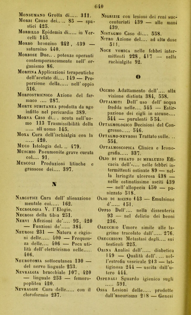 Monsumano Grotta di 311. Morbi Cause dei 85 — spa- stici 425. Morbillo Epidemia di in Ver- celli 145. Morbo bronzino 242 , 439 — saturnino 440. Morbose Due.. . potenze operanti contemporaneamente nell’ or- ganismo 86. Morfina Applicazioni terapeutiche dell’acetato di.... 149— Pro- porzione della nell’ oppio 516. Morfostricnico Azione del far- maco .... 287. Morte subitanea prodotta da ago infitto nel pericardio 389. Morva Caso di.. . acuta nell’uo- mo 113 Trasmissibilità della all uomo 145. Moxa Cura dell’ischialgia con la 420. Muco Istologia del. .. 479. Muschio Pneumonite grave curata col.... 91. Muscoli Produzioni litiache e grassose dei.... 397. Mf Narcotici Cura dell’ alienazione mentale coi 162. Necrologia V. l’Elogio. Necrosi della tibia 251. Nervi Affezioni de’.... 95, 420 — Funzioni de’ 384. Neurosi 231 — Natura e cagio- ni delle 400 — Frequen- za delle— 406 — Poca uti- lità dell’elettricismo nelle 406. Neurotomia sottocutanea 130 — del nervo linguale 253. Nevralgia bracchiale J07, 420 — linguale 253 — femoro- poplitea 420. Nevralgie Cura delle con il cloroformio 237. Nigrizie con lesioni dei reni suc- centuriati 439 — alle mani 439. Nistagmo Caso di.... 558. Nitro Azione del.... ad alta dose SII. Noce vomica nelle febbri inter- mittenti 228, 417 — nella rachialgite 92. 4» Occhio Adattamento dell’.... alla visione distinta 384, 558. Oftalmiti Dell’ uso dell’ acqua fredda nelle.... 545 — Estir- pazione dei cigli in alcune.... 544 — purulenti 5 54. Oftalmologico Decisioni del Con- gresso 546. Oftalmo-nevrosi Trattato sulle. .. 554. Oftalmoscopica Clinica e Icono- grafia 337. Olio di fegato di merluzzo Effi- cacia dell’- nelle febbri in- termittenti ostinate 89 — nel- la laringite ulcerosa 438 — nelle ostinatissime asciti 439 — nell’ allopecia 450 — pa- nizzato 518. Olio di ricino 143 — Emulsione d’..... 151. Oppio Dell’.... nella dissenteria 93 — nel delirio dei beoni 236. Orecchio Umore simile alle la- grime tracolato dall’ 276. Orecchioni Metastasi degli.... sui testicoli 225. Orina Analisi dell’ diabetica I 49 — Qualità dell’ nel- l’estrofia vescicale 213 — lat- tiginosa 244 — uscita dall’u- tero 444. Ospedali Sguardo igienico sugli 591. Ossa Lesioni delle prodotte dall’aneurisma 2i8 — Genesi