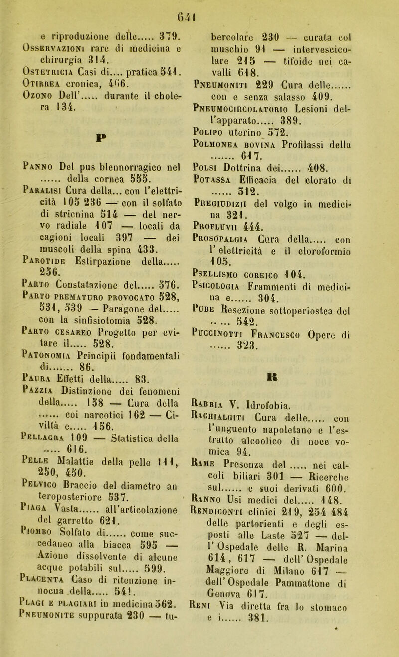 e riproduzione dello 379. Osservazioni rare di medicina e chirurgia 314. Ostetricia Casi di.... pratica 544. Otirrea cronica, 406. Ozono Dell’ durante il elide- rà 134. P Panno Del pus blennorragico nel della cornea 555. Paralisi Cura della... con l'elettri- cità 105 236 — con il solfato di stricnina 514 — del ner- vo radiale 107 — locali da cagioni locali 397 — dei muscoli della spina 433. Parotide Estirpazione della 256. Parto Constatazione del 576. Parto prematuro provocato 528, 531, 539 — Paragone del con la sinfisiotomia 528. Parto cesareo Progetto per evi- tare il 528. Patonomia Principii fondamentali di 86. Paura Effetti della 83. Pazzia Distinzione dei fenomeni della 158 — Cura della coi narcotici 1 62 — Ci- viltà e 156. Pellagra 109 — Statistica della 616. Pelle Malattie della pelle 111, 250, 450. Pelvico Braccio del diametro an teroposteriore 537. Piaga Vasta all’articolazione del garretto 621. Piombo Solfato di come suc- cedaneo alla biacca 595 — Azione dissolvente di alcune acque potabili sul 599. Placenta Caso di ritenzione in- nocua della 54!. Plagi e plagiari in medicina562. Pneumonite suppurata 230 — tu- bercolare 230 — curata col muschio 91 — intervescico- lare 215 — tifoide nei ca- valli 04 8. Pneumoniti 229 Cura delle con e senza salasso 409. Pneumocircolatorio Lesioni del- l’apparato 389. Polipo uterino 572. Polmonea bovina Profilassi della 64 7. Polsi Dottrina dei 408. Potassa Efficacia del clorato di 512. Pregiudizii del volgo in medici- na 321. Profluvii 444. Prosopalgia Cura della con l’elettricità e il cloroformio 105. PsELLISMO COREICO 104. Psicologia Frammenti di medici- na e 304. Pube Resezione sottoperiostea del 542. Puccinotti Francesco Opere di 323. li Rabbia V. Idrofobia. Rachialgiti Cura delle con l’unguento napoletano e l’es- tratto alcoolico di noce vo- mica 94. Rame Presenza del nei cal- coli biliari 301 — Ricerche sul e suoi derivati 600. Ranno Usi medici del 148. Rendiconti clinici 219, 254 484 delle partorienti e degli es- posti alle Laste 527 — del- 1’ Ospedale delle R. Marina 614, 617 — dell’Ospedale Maggiore di Milano 617 — dell’Ospedale Painmaltone di Genova 617. Reni Via diretta fra lo stomaco e i 381.