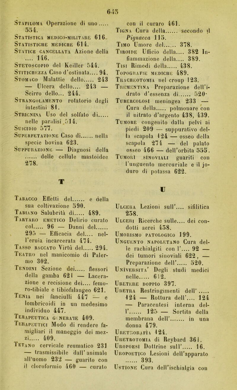 645 Stafiloma Operazione diano 554. Statistica medico-militari-; 616. Statistiche mediche 614. Statice cancellata Azione della .... 146. Stetoscopio del Keiller 544. Stitichezza Caso d’ostinata.... 94. Stomaco Malattie dello 243 — Ulcera dello.... 243 — Scirro dello... 244. Strangolamento rotatorio degli intestini 81. Stricnina Uso del solfato di nelle paralisi 514. Suicidio 577. Superfetazione Caso di nella specie bovina 623. Suppurazione — Diagnosi della delle cellule masloidee 278. T Tabacco Effetti del e della sua coltivazione 590. Tabiano Salubrità di 489. Tartaro emetico Delirio curato coi 96 — Danni del 295 — Efficacia del.... nel- l’ernia incarcerata 474. Tasso baccato Virtù del 294. Teatro nel manicomio di Paler- mo 302. Tendini Sezione dei flessori della gamba 621 — Lacera- zione e recisione dei.... femo- ro-tibiale e tibiofalangeo 621. Penìa nei fanciulli 447 — e lombricoidi in un medesimo individuo 447. Terapeutica generate 409. Terapeutici Modo di rendere fa- miglialo il maneggio dei mez- zi 409. 1 etano cervicale reumatico 231 — trasmissibile dall’animale all’uomo 232 — guarito con il cloroformio 460 — curato con il curaro 461. Tigna Cura della secondo il Pignacca 115. Timo Umore del 378. Tiroide Ufficio della.... 382 In- fiammazione della.... 389. Tisi Rimedi della 438. Topografie mediche 489. Tracheotomia nel croup 123. Trementina Preparazione dell’i- drato d’essenza di 520- Tubercolosi meningea 233 — Cura della polmonare con il nitrato d’argento 438, 439. Tumore congenito dalla pelvi ai piedi 209 — suppurativo del- la scapola 124 — osseo della scapola 274 — del palato osseo 466 — dell’orbita 555. Tumori sInoviali guariti con l’unguento mercuriale e il jo- duro di potassa 622. t Ulcera Lezioni sull’.... sifilitica 258. Ulceri Ricerche sulle.... dei con- dotti aerei 458. Umorismo patologico 199. Unguento napoletano Cura del- le rachialgiti con 1’.... 92 — dei tumori sinoviali 622, — Preparazione dell’ 520. Università’ Degli studi medici nelle 612. Uretere doppio 397. Uretra Restringimenti dell’ 124 — Rottura dell’.... 124 — Paracentesi interna del- 1’ 125- — Sortita della membrana dell’ in una donna 479. U RETRO II A Fi \ 124. Uretrotomia di Reybard 361. Uropoesì Dottrine sull’ 16. Uropoietico Lesioni dell’apparato 393. Ustione Cura dell’ischialgia con
