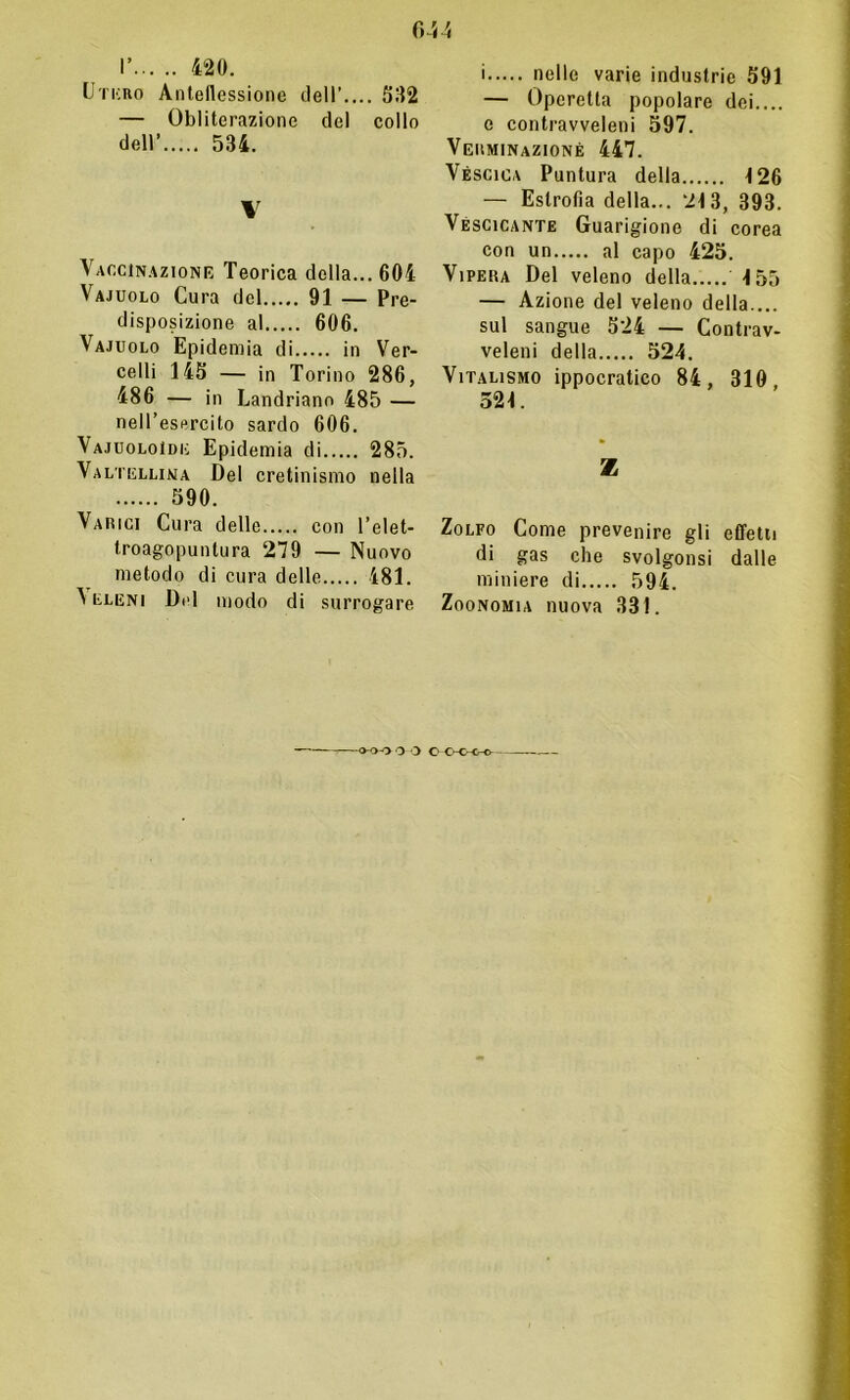 I’ 420. Utero Anteflessione dell’ 582 — Obliterazione del collo dell’ 534. \ Vaccinazione Teorica della... 604 Vajuolo Cura del 91 — Pre- disposizione al 606. Vajuolo Epidemia di in Ver- celli 145 — in Torino 286, 486 — in Landriano 485 — nell’esercito sardo 606. Vajuoloìde Epidemia di 285. Valtellina Del cretinismo nella 590. Varici Cura delle con l’elet- troagopuntura 279 — Nuovo metodo di cura delle 481. ^ eleni Del modo di surrogare i nelle varie industrie 591 — Operetta popolare dei.... e contravveleni 597. Vguminazionè 447. Véscica Puntura della 126 — Estrofla della... 213, 393. Vescicante Guarigione di corea con un al capo 425. Vipera Del veleno della 155 — Azione del veleno della.... sul sangue 524 — Contrav- veleni della 524. Vitalismo ippocratico 84, 310, 521. Z Zolfo Come prevenire gli effetti di gas che svolgonsi dalle miniere di 594. Zoonomia nuova 331. 0-0-0 O O C O-C-CrO—