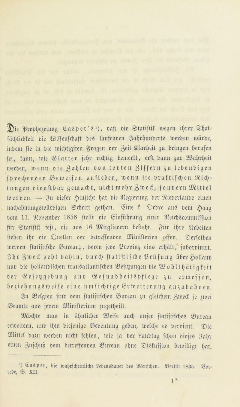 J)ie %^TD^:^eseUmg l5vu^).'er’vj *), ba^ bie ©tatiftif luegen i^rer %l)aU fäd;(tcf;feit bie ^Biffeufcbaft beb (aufcnben 3;a]^vf;inibertb merben müvbe, inbem fie in bie tuic^tigften Svagen ber 3^it ^(arl;eit 511 bringen berufen fei, fann, inie (glatter fe^r rid;tig beinertt, erft bann jur äBa^rf;eit tuerben, U)enn bie tobten a« tebenbigen f|)red;enben ißeioeifen anfteben, loenn fie f.u*aftifd;en 9Ud;^ tnngen bienftbar gcnuid)t, nid;t me^r 3^^^ f0nbern 3DMttel toerben. — 3n biefer §inficf)t l;at bie JKegiernng ber ücMebertonbe einen nacf)a^mnngbunirbigen Sd;ritt getf>an. (Sine !. lOrbre anb teni §aag oont 11. 9tobeniber 1858 fteüt bie (Sinfüt^rnng einer ^Keic^bccinniifficn für Statiftif feft, bie anb 16 -Dlitgtiebern beftel;t. 3»^' Strbeiten ftel^en i^r bie Cnelten ber betreffenben ällinifterien offen. Derfetben loerben ftatiftifd;e ^nrean^', bereu jebe 'f^rooinj eiitb erhält, fnborbinirt. 3l;r3ü'ed geht bahin, bnrd; ftatiftifd;e Prüfung über §ollanb nnb bie hol^änbifchen tranbatlantifd;en iÖefit^nngen bie 3B ohlthätigfeit Der (^3 e f e b g e b n n g n n d e f n n b b e i t b b f I e g e i n e r nt e f f e n, be5iehn ngbu>eife eine ninf id;tige (Sr voeiternng an^ nbahn en. 3n Belgien finb bein ftatiftifd;en Bureau ;;n gleid;ein 311'^^^' j,D aü'ei ^öcamte anb jebem ä)linifterinin jngetheilt. 93?öd;te mon in ähnlid^er Seife and; nufer ftatiftifdieb ^nrean enreitern, nnb ihm biejenige iöebentnng geben, meld;e eb oerbient. T^ie ^Dlittel bajn merben nid;t fehlen, toie ja ber bütnbtag fd;on biefeb 3al;r einen b^m betreffenben 33nreau ohne ^ibfnffion bemilligt h^l. ') Saöber, bie ii'a^rfcheinltche Sebeiiöbauer bea iDtenjdjeii. SBerlin 1835. 58pv= vebe, 0. XII. 1*