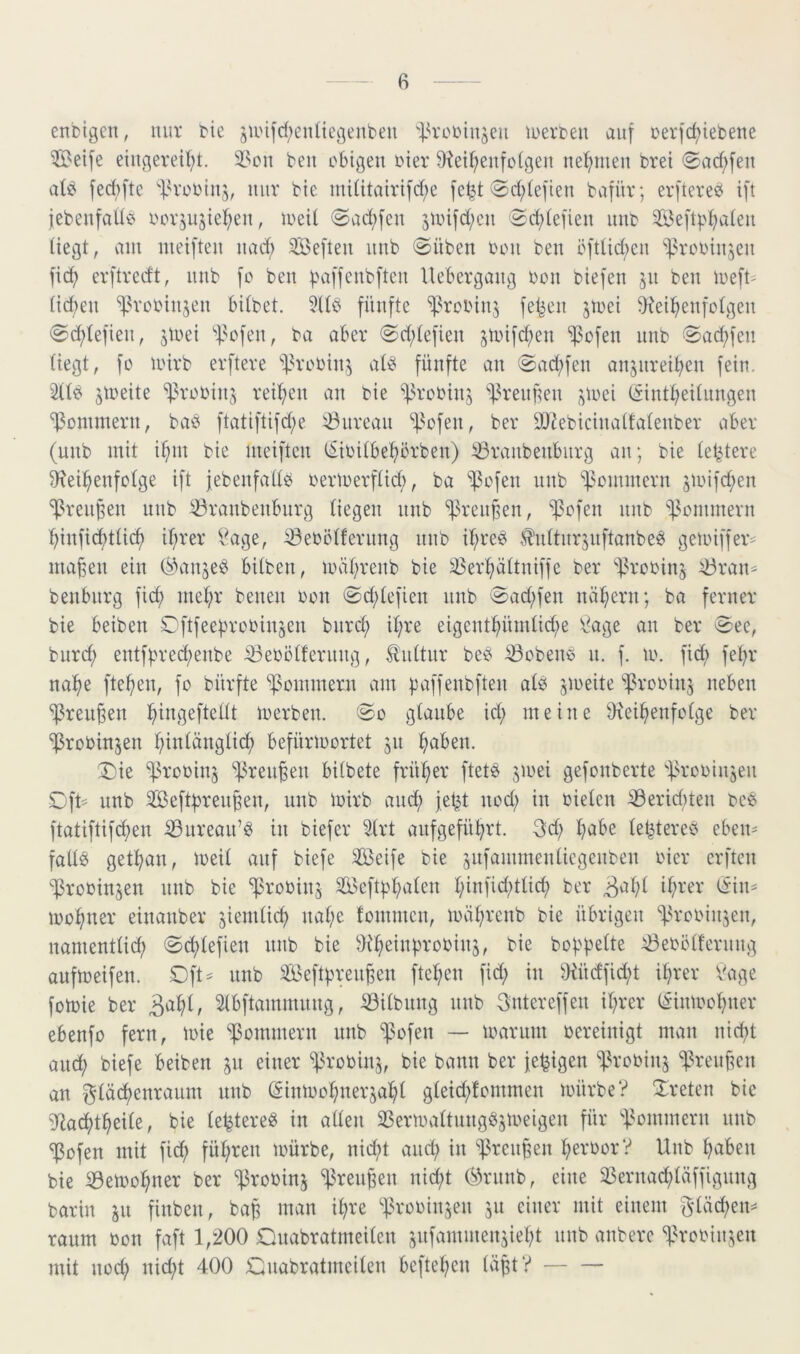 enbigen, nur tie 5unfd;enüegeubeu i.H’oiMnjeu lüerteu auf oerfc^iebene Seife eiugeveii;t. 5>cn ben obigen hier 9iei^eufotgen nel^men brei 0ad;fen aU fed)ftc 'ih’obinj, nur bie iniütairifdfe fe^t 0d;(efien bv^für; erftereö ift febenfado oov^usie^en, lueil <Sad;fen 5iinfd;en Sc^iefien imb Sef4'^aien üegt, v^m nieiften nad; Seften unb ©üben bon ben öfttid;cn ^^rcbinjen fic^ evftredt, nnb fc ben Uebergang bon biefen 41 ben ibeft' (idien ^^vobin^en biibet. 5Ub fünfte ^^rcbin^ felgen jtbci dtei^enfotgen ©d;lefien, jtbei 4^ofen, ba aber ©d;tefien 4bifd;en ^cfen nnb ©a(^fen liegt, fü ibirb erfteve 'idvobin^ ati^ fünfte an ©ad;fen anjiireit^en fein. jibeite ^^robinj reifen an bie ^^robin^ ^^ren^en ^bei (iint^eitungen d$onimern, baö ftatiftifd;e 43nrean 4^ofen, ber 9JJebicinatfatenber aber (unb mit i^m bie nieiften tSibitbe^crben) ^vanbenbnrg an; bie tetitere D^ei^enfbtge ift jebenfadb berlberftid;, ba *i)3bfen nnb Sommern 4bifd;en ^renpen nnb ^ranbenbnrg Hegen nnb ^^reuBen, *i]3cfen nnb ^^cminevn b)infid)tüc^ i(;rer ^x^age, iöebötfernng nnb ib;rc0 .^idtnrjnftanbe^ geibiffer^ maf5en ein (^^anjeb büben, ibät;venb bie ä$ev^ättniffc ber ‘'fJrobinj ^ran= benbnrg ficf) mel;r benen bon ©d;tefien nnb ©ad;fen nähern; ba ferner bie beiben Cftfeebrcbinsen bnrd; il;re eigcnt^ündid;e \^age an ber ©ee, burd; entfbred;enbe ^ebötfernng, Hidtnr beb ^obene n. f. m. fiel) fe^r na^e fte^en, fo bürfte 'pmnmern am B^iffenbften alb jmeite '’fßrobinj neben ^ren^en i^ingeftellt merben. ©o glaube id; meine dtei^enfclge ber ^robinjen f;inlänglic^ befüribortet 51t ^aben. T)k ^^robinj ^ren^en bilbete frül^er ftetb jmei gefonberte 'f^robinjen ©ft^ unb Sef4reiiBen, unb ibirb anc^ fet^ nod; in bielen ^eriditen beb ftatiftifdien iÖnrean’b in biefer Slrt anfgefü^rt. 3d) l^abe le^tereb eben- fallb get^an, ibeil auf biefe Seife bie snfammenlicgenben hier erften l^robinjen nnb bie ^robinj Scf4l;alen l;infid;tlicfi ber tSin^ meiner einanber ^iemlid) nal;e fommen, ibäl;rcnb bie übrigen ^^rebinjen, namentlid; ©clilefien nnb bie dM^einprobinj, bie hoppelte ^eböllernng aufmeifen. ©ft= nnb Seftpren^en ftepen fid; in diüdfid^t iprer l^üige foibie ber 3apl, Slbftammnng, :0ilbnng nnb Gntereffen iprer l^inibopner ebenfo fern, luie Sommern unb ^13ofen — loarnm bereinigt man nid;t anep biefe beiben 41 einer ^^robinj, bie bann ber fepigen ^^robinj '^?reu§en an ^läcpenranm nnb (Sinibopnerjapl gletd;fommen mürbe? !Ireten bie iliacptpeile, bie le^tere^ in allen SSeribviltnngöjibeigen für 4^ommern nnb ^ofen mit fid; füpren mürbe, nid;t and; in ^^renpen perbor? Unb paben bie ^emopner ber ^robinj ^^renpen nid;t C^Hmnb, eine 23ernad;läffignng barin jn finben, bap man ipre 'f^robinjen 511 einer mit einem 3-läcpen== raum bon faft 1,200 Onabratmeilen snfammenjiept nnb anberc 44obin^en mit nod; nid;t 400 Cnabratmcilen beftepen läpt?