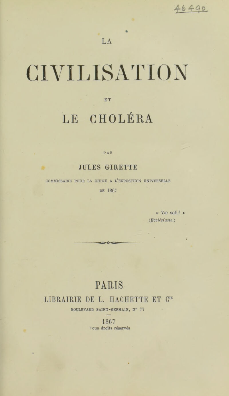 4*6 LA CIVILISATION ET LE CHOLÉRA JULES GIRETTE COMMISSAIRE POUR LA CHINE A L’EXPOSITION UNIVERSELLE DE 1867 « Væ soli! » (.Ecclésiaste.) PARIS LIBRAIRIE DE L. HACHETTE ET C BOULEVARD SAINT-GERMAIN, N° 77 1867 Tous droits résenrés