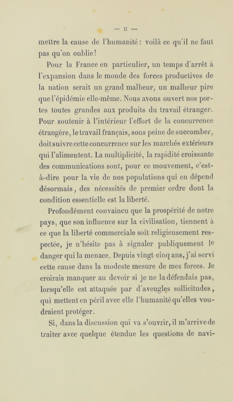 mettre la cause de l’humanité : voilà ce qu’il ne faut pas qu’on oublie! Pour la France en particulier, un temps d’arrêt à l’expansion dans le monde des forces productives de la nation serait un grand malheur, un malheur pire que l’épidémie elle-même. Nous avons ouvert nos por- tes toutes grandes aux produits du travail étranger. Pour soutenir à l’intérieur l’effort de la concurrence étrangère, le travail français, sous peine de succomber, doit suivre cette concurrence sur les marchés extérieurs qui l’alimentent. La multiplicité, la rapidité croissante des communications sont, pour ce mouvement, c’est- à-dire pour la vie de nos populations qui en dépend désormais, des nécessités de premier ordre dont la condition essentielle est la liberté. Profondément convaincu que la prospérité de notre pays, que son influence sur la civilisation, tiennent à ce que la liberté commerciale soit religieusement res- pectée, je n’hésite pas à signaler publiquement le danger qui la menace. Depuis vingt cinq ans, j’ai servi cette cause dans la modeste mesure de mes forces. Je croirais manquer au devoir si je ne la défendais pas, lorsqu’elle est attaquée par d’aveugles sollicitudes, qui mettent en péril avec elle l’humanité qu’elles vou- draient protéger. Si, dans la discussion qui va s’ouvrir, il m’arrive de traiter avec quelque étendue les questions de navi-