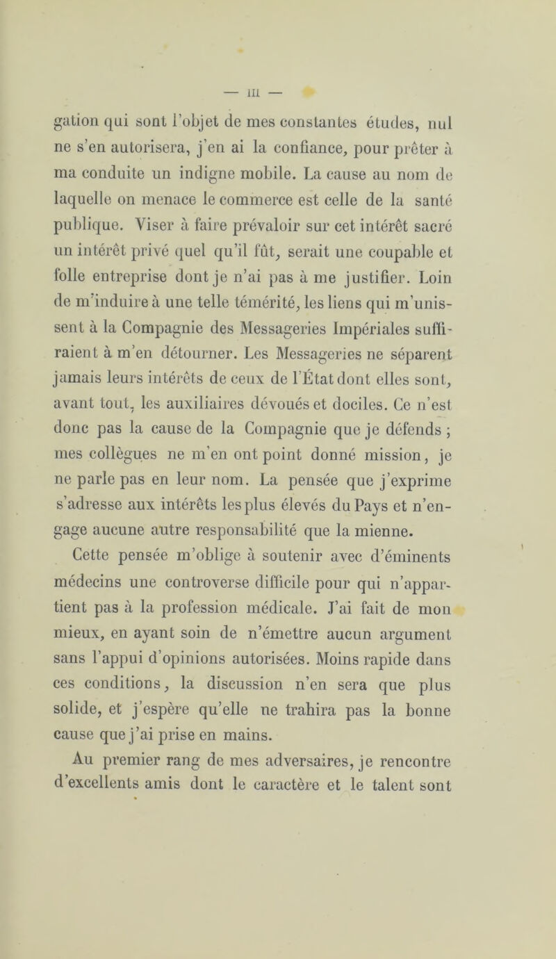 gation qui sont l’objet de mes constantes études, nul ne s’en autorisera, j’en ai la confiance, pour prêter à ma conduite un indigne mobile. La cause au nom de laquelle on menace le commerce est celle de la santé publique. Viser à faire prévaloir sur cet intérêt sacré un intérêt privé quel qu’il fût, serait une coupable et lolle entreprise dont je n’ai pas à me justifier. Loin de m induire à une telle témérité, les liens qui m’unis- sent à la Compagnie des Messageries Impériales suffi- raient à m’en détourner. Les Messageries ne séparent jamais leurs intérêts de ceux de l’État dont elles sont, avant tout, les auxiliaires dévoués et dociles. Ce n’est donc pas la cause de la Compagnie que je défends ; mes collègues ne m’en ont point donné mission, je ne parle pas en leur nom. La pensée que j’exprime s’adresse aux intérêts les plus élevés du Pays et n’en- gage aucune autre responsabilité que la mienne. Cette pensée m’oblige à soutenir avec d’éminents médecins une controverse difficile pour qui n’appar- tient pas à la profession médicale. J’ai fait de mon mieux, en ayant soin de n’émettre aucun argument sans l’appui d’opinions autorisées. Moins rapide dans ces conditions, la discussion n’en sera que plus solide, et j’espère qu’elle ne trahira pas la bonne cause que j’ai prise en mains. Au premier rang de mes adversaires, je rencontre d excellents amis dont le caractère et le talent sont