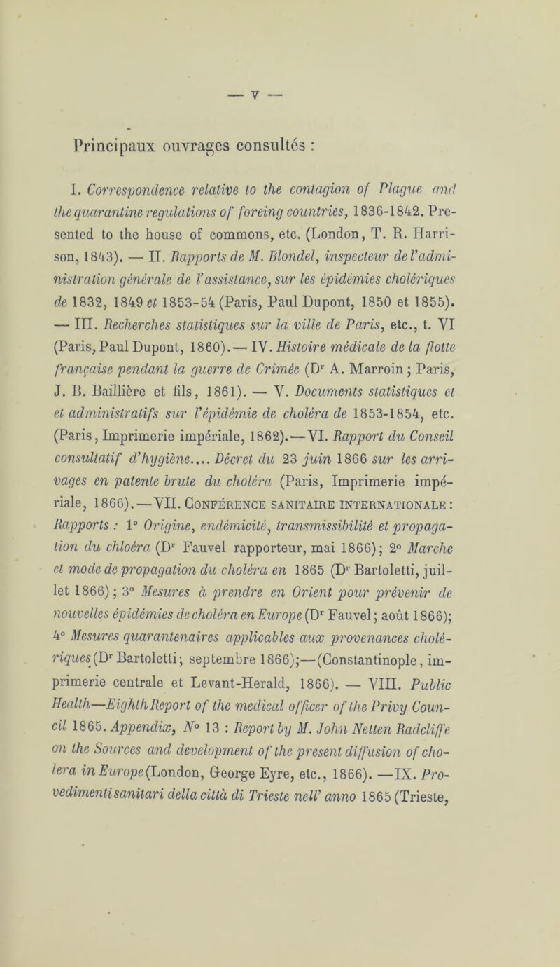 — y Principaux ouvrages consultés : I. Corresponclence relative to the contagion of Plague and thequarantine régulations of foreing countries, 1836-1842. Pré- sentée! to the house of commons, etc. (London, T. R. Harri- son, 1843). — II. Rapports de M. Blondel, inspecteur de Vadmi- nistration générale de l’assistance, sur les épidémies cholériques de 1832, 1849 et 1853-54 (Paris, Paul Dupont, 1850 et 1855). — III. Recherches statistiques sur la ville de Paris, etc., t. VI (Paris, Paul Dupont, 1860).— IV. Histoire médicale de la flotte française pendant la guerre de Crimée (Dr A. Marroin ; Paris, J. B. Baillière et lils, 1861). — V. Documents statistiques et et administratifs sur fépidémie de choléra de 1853-1854, etc. (Paris, Imprimerie impériale, 1862).—VI. Rapport du Conseil consultatif d'hygiène.... Décret du 23 juin 1866 sur les arri- vages en patente brute du choléra (Paris, Imprimerie impé- riale, 1866).—VII.Conférence sanitaire internationale: Rapports : 1° Origine, endémicité, transmissibilité et propaga- tion du chloéra (Dr Fauvel rapporteur, mai 1866); 2° Marche et mode de propagation du choléra en 1865 (Dv Bartoletti, juil- let 1866); 3° Mesures à prendre en Orient pour prévenir de nouvelles épidémies de choléra en Europe (Dr Fauvel ; août 1866); 4° Mesures quaranlenaires applicables aux provenances cholé- riques^' Bartoletti; septembre 1866);—(Constantinople, im- primerie centrale et Levant-Herald, 1866). — VIII. Public Health—EigkthReport of the medical officer of the Privy Coun- cil 1865. Appendix, N° 13 : Report by M. John Netten Raclcliffe on the Sources and development of the présent diffusion of cho- iera in Europe{London, George Eyre, etc., 1866). —IX. Pro- vedimentisanitari délia città di Trieste nelT anno 1865 (Trieste,