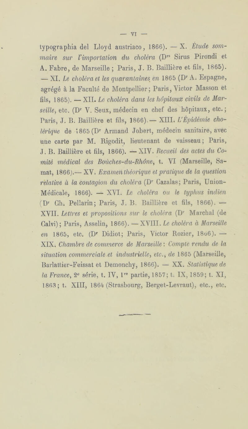 typographia del Lloyd austriaco, 1866). —X. Étude som- maire sur l'importation du choléra (Drs Sirus Pirondi et A. Fabre, de Marseille ; Paris, J. B. Baillière et fils, 1865). — XI. Le choléra et les quarantaines en 1865 (Dr A. Espagne, agrégé à la Faculté de Montpellier; Paris, Victor Masson et fils, 1865). — XII. Le choléra dans les hôpitaux civils de Mar- seille, etc. (Dr V. Seux, médecin en chef des hôpitaux, etc.; Paris, J. B. Baillière et fils, 1866).— XIII. L'Épidémie cho- lérique de 1865 (Dr Armand Jobert, médecin sanitaire, avec une carte par M. Bigodit, lieutenant de vaisseau; Paris, J. B. Baillière et fils, 1866). — XIV. Recueil des actes du Co- mité médical des Boüches-du-Rhône, t. VI (Marseille, Sa- mat, 1866).— XV. Examen théorique et pratique de la question relative à la contagion du choléra (Dr Gazalas; Paris, Union- Médicale, 1866). — XVI. Le choléra ou le typhus indien (Dr Gh. Pellarin; Paris, J. B. Baillière et fils, 1866). — XVII. Lettres et propositions sur le choléra (Dr Marchai (de Calvi); Paris, Asselin, 1866). —XVIII. Le choléra à Marseille en 1865, etc. (Dr Didiot; Paris, Victor Rozier, 18u6). — XIX. Chambre de commerce de Marseille : Compte rendu de la situation commerciale et industrielle, etc., de 1865 (Marseille, Barlattier-Feissat et Demonchy, 1866). — XX. Statistique de la France, 2e série, t. IV, lre partie, 1857; t. IX, 1859; t. XI, 1868; t. XIII, 1864 (Strasbourg, Berget-Levraut), etc., etc.