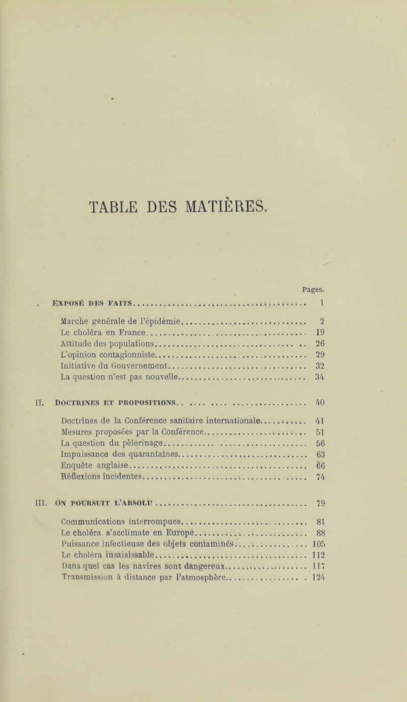 TABLE DES MATIERES. Pages. . EXPOSÉ DES FAITS ; 1 Marche générale de l’épidémie 2 Le choléra en France 19 Attitude des populations 26 L’opinion contagionniste 29 Initiative du Gouvernement 32 La question n’est pas nouvelle 34 II. Doctrines et propositions 40 Doctrines de la Conférence sanitaire internationale 41 Mesures proposées par la Conférence ; 51 La question du pèlerinage 56 Impuissance des quarantaines 63 Enquête anglaise 66 Réflexions incidentes 74 III. On poursuit l’absolu 79 Communications interrompues 81 Le choléra s’acclimate en Europe 88 Puissance infectieuse des objets contaminés 105 Le choléra insaisissable 112 Dans quel cas les navires sont dangereux 117 Transmission à distance par l’atmosphère 124