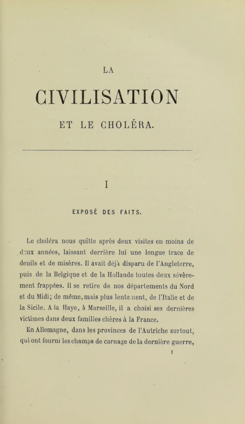 LA CIVILISATION ET LE CHOLÉRA. I EXPOSÉ DES FAITS. Le choléra nous quitte après deux visites en moins de doux années, laissant derrière lui une longue trace de deuils et de misères. Il avait déjà disparu de l’Angleterre, puis de la Belgique et de la Hollande toutes deux sévère- ment frappées. Il se retire de nos départements du Nord et du Midi; de même,mais plus lentement, de l’Italie et de la Sicile. A la Haye, à Marseille, il a choisi ses dernières victimes dans deux familles chères à la France. En Allemagne, dans les provinces de l’Autriche surtout, qui ont fourni les champs de carnage de la dernière guerre,