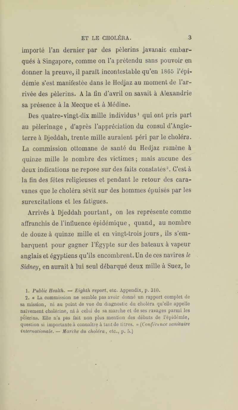 importé l’an dernier par des pèlerins javanais- embar- qués à Singapore, comme on l’a prétendu sans pouvoir en donner la preuve, il paraît incontestable qu’en 1865 l’épi- démie s’est manifestée dans le Hedjaz au moment de l’ar- rivée des pèlerins. A la fin d’avril on savait à Alexandrie sa présence à la Mecque et à Médine. Des quatre-vingt-dix mille individus1 qui ont pris part au pèlerinage , d’après l’appréciation du consul d’Angle- terre à Djeddah, trente mille auraient péri par le choléra. La commission ottomane de santé du Hedjaz ramène à quinze mille le nombre des victimes ; mais aucune des deux indications ne repose sur des faits constatés2. C’est à la fin des fêtes religieuses et pendant le retour des cara- vanes que le choléra sévit sur des hommes épuisés par les surexcitations et les fatigues. Arrivés à Djeddah pourtant, on les représente comme affranchis de l’influence épidémique , quand, au nombre de douze à quinze mille et en vingt-trois jours, ils s’em- barquent pour gagner l’Égypte sur des bateaux à vapeur anglais et égyptiens qu’ils encombrent. Un de ces navires le Sidney, en aurait à lui seul débarqué deux mille à Suez, le 1. Public Health. — Eighth report, etc. Appendix, p. 310. 2. « La commission ne semble pas avoir donné un rapport complet de sa mission, ni au point de vue du diagnostic du choléra qu’elle appelle naïvement cholérine, ni à celui de sa marche et de ses ravages parmi les pèlerins. Elle n’a pas fait non plus mention des débuts de l’épidémie, question si importante à connaître à tant de titres. » (Conférence sanitaire internationale. — Marche du choléra, etc., p. 5.)