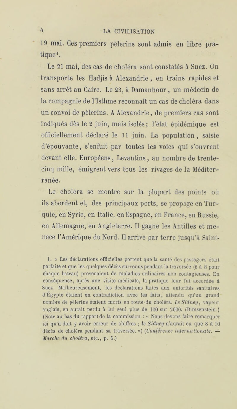 19 mai. Ces premiers pèlerins sont admis en libre pra- tique1. Le 21 mai, des cas de choléra sont constatés à Suez. On transporte les Hadjis à Alexandrie , en trains rapides et sans arrêt au Caire. Le 23, à Damanhour, un médecin de la compagnie de l’Isthme reconnaît un cas de choléra dans un convoi de pèlerins. A Alexandrie, de premiers cas sont indiqués dès le 2 juin, mais isolés; l’état épidémique est officiellement déclaré le 11 juin. La population, saisie d’épouvante, s’enfuit par toutes les voies qui s’ouvrent devant elle. Européens, Levantins, au nombre de trente- cinq mille, émigrent vers tous les rivages de la Méditer- ranée. Le choléra se montre sur la plupart des points où ils abordent et, des principaux ports, se propage en Tur- quie, en Syrie, en Italie, en Espagne, en France, en Russie, en Allemagne, en Angleterre. Il gagne les Antilles et me- nace l’Amérique du Nord. Il arrive par terre jusqu’à Saint- 1. « Les déclarations officielles portent que la santé des passagers était parfaite et que les quelques décès survenus pendant la traversée (6 à 8 pour chaque bateau) provenaient de maladies ordinaires non contagieuses. En conséquence, après une visite médicale, la pratique leur fut accordée à Suez. Malheureusement, les déclarations faites aux autorités sanitaires d’Égypte étaient en contradiction avec les faits, attendu qu’un grand nombre de pèlerins étaient morts en route du choléra. Le Sidney, vapeur anglais, en aurait perdu à lui seul plus de 100 sur 2000. (Bimsenstein.) (Note au bas du rapport de la commission : « Nous devons faire remarquer ici qu’il doit y avoir erreur de chiffres ; le Sidney n’aurait eu que 8 h 10 décès de choléra pendant sa traversée. <>) (Conférence internationale. — Marche du choléra, etc., p. 5.)