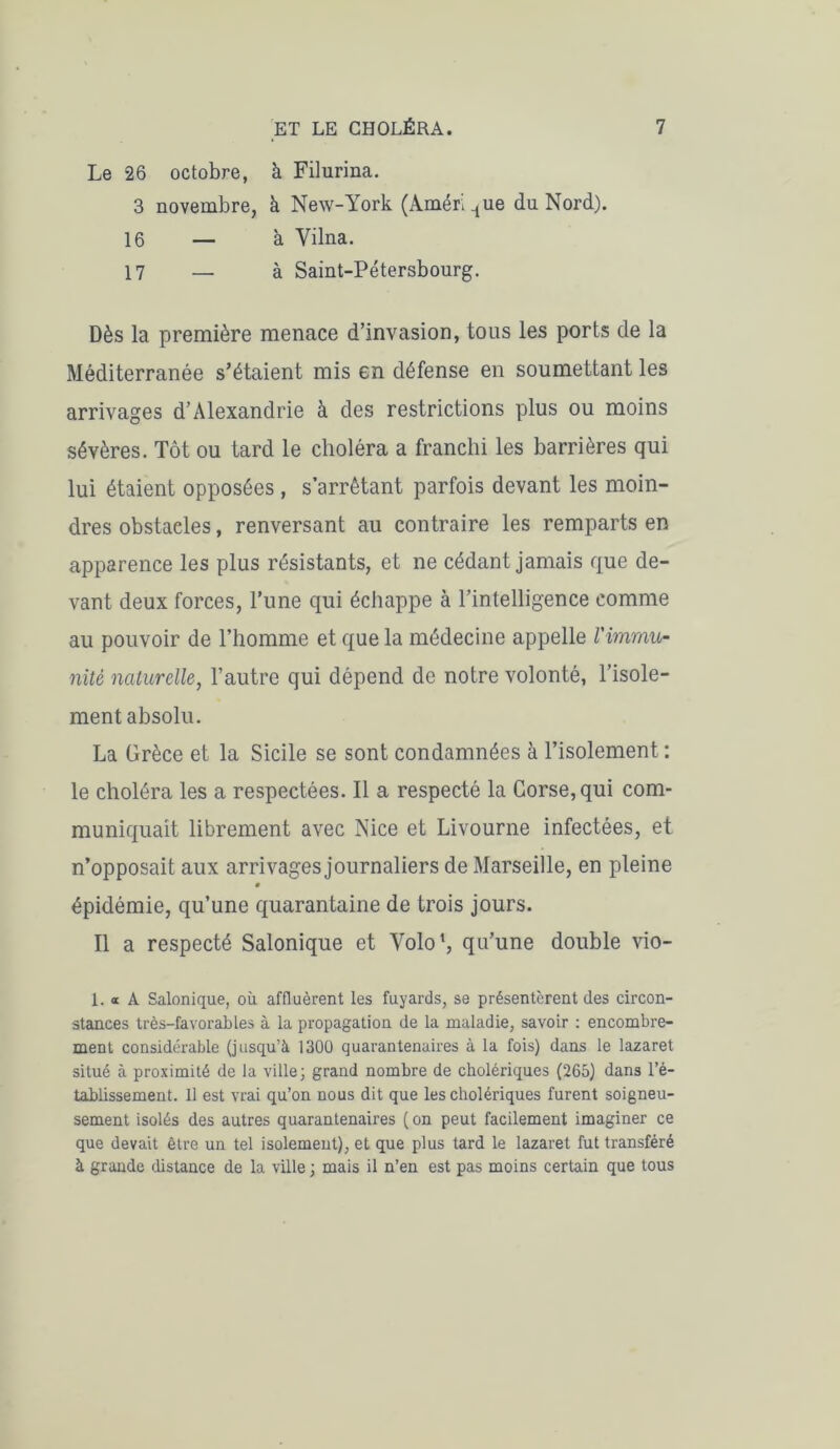 Le 26 octobre, à Filurina. 3 novembre, à New-York (Amérique du Nord). 16 — à Vilna. 17 — à Saint-Pétersbourg. Dès la première menace d’invasion, tous les ports de la Méditerranée s’étaient mis en défense en soumettant les arrivages d’Alexandrie à des restrictions plus ou moins sévères. Tôt ou tard le choléra a franchi les barrières qui lui étaient opposées , s’arrêtant parfois devant les moin- dres obstacles, renversant au contraire les remparts en apparence les plus résistants, et ne cédant jamais que de- vant deux forces, l’une qui échappe à l’intelligence comme au pouvoir de l’homme et que la médecine appelle l'immu- nité naturelle, l’autre qui dépend de notre volonté, l’isole- ment absolu. La Grèce et la Sicile se sont condamnées à l’isolement : le choléra les a respectées. Il a respecté la Corse, qui com- muniquait librement avec Nice et Livourne infectées, et n’opposait aux arrivages journaliers de Marseille, en pleine épidémie, qu’une quarantaine de trois jours. Il a respecté Salonique et Yolo1, qu’une double vio- 1. « A Salonique, où affluèrent les fuyards, se présentèrent des circon- stances très-favorables à la propagation de la maladie, savoir : encombre- ment considérable (jusqu’à 1300 quarantenaires à la fois) dans le lazaret situé à proximité de la ville; grand nombre de cholériques (265) dans l’é- tablissement. 11 est vrai qu’on nous dit que les cholériques furent soigneu- sement isolés des autres quarantenaires (on peut facilement imaginer ce que devait être un tel isolement), et que plus tard le lazaret fut transféré à grande distance de la ville ; mais il n’en est pas moins certain que tous