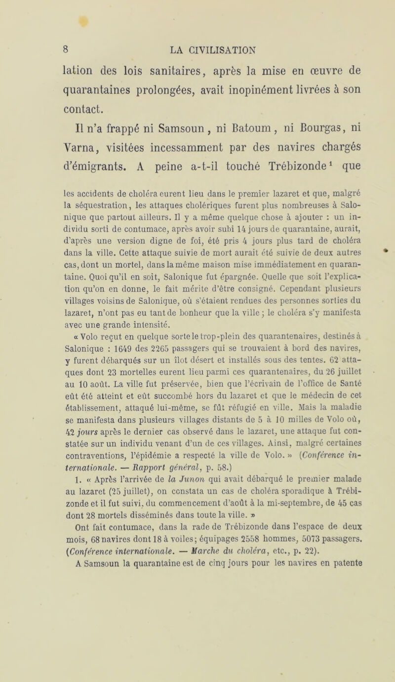 lation des lois sanitaires, après la mise en œuvre de quarantaines prolongées, avait inopinément livrées à son contact. Il n’a frappé ni Samsoun , ni Batoum, ni Bourgas, ni Varna, visitées incessamment par des navires chargés d’émigrants. A peine a-t-il touché Trébizonde1 que les accidents de choléra eurent lieu dans le premier lazaret et que, malgré la séquestration, les attaques cholériques furent plus nombreuses à Salo- nique que partout ailleurs. Il y a même quelque chose à ajouter : un in- dividu sorti de contumace, après avoir subi 14 jours de quarantaine, aurait, d’après une version digne de foi, été pris 4 jours plus tard de choléra dans la ville. Cette attaque suivie de mort aurait été suivie de deux autres cas, dont un mortel, dans la même maison mise immédiatement en quaran- taine. Quoiqu’il en soit, Salonique fut épargnée. Quelle que soit l’explica- tion qu’on en donne, le fait mérite d’être consigné. Cependant plusieurs villages voisins de Salonique, où s’étaient rendues des personnes sorties du lazaret, n’ont pas eu tant de bonheur que la ville; le choléra s’y manifesta avec une grande intensité. « Volo reçut en quelque sorte le trop-plein des quarantenaires, destinés à Salonique : 1649 des 2265 passagers qui se trouvaient à bord des navires, y furent débarqués sur un îlot désert et installés sous des tentes. 62 atta- ques dont 23 mortelles eurent lieu parmi ces quarantenaires, du 26 juillet au 10 août. La ville fut préservée, bien que l’écrivain de l’office de Santé eût été atteint et eût succombé hors du lazaret et que le médecin de cet établissement, attaqué lui-même, se fût réfugié en ville. Mais la maladie se manifesta dans plusieurs villages distants de 5 à 10 milles de Volo où, 42 jours après le dernier cas observé dans le lazaret, une attaque fut con- statée sur un individu venant d’un de ces villages. Ainsi, malgré certaines contraventions, l’épidémie a respecté la ville de Volo. » (Confèrence in- ternationale. — Rapport général, p. 58.) 1. « Après l’arrivée de la Junon qui avait débarqué le premier malade au lazaret (25 juillet), on constata un cas de choléra sporadique à Trébi- zonde et il fut suivi, du commencement d’août à la mi-septembre, de 45 cas dont 28 mortels disséminés dans toute la ville. » Ont fait contumace, dans la rade de Trébizonde dans l’espace de deux mois, 68 navires dont 18 à voiles; équipages 2558 hommes, 5073 passagers. (Conférence internationale. — Marche du choléra, etc., p. 22). A Samsoun la quarantaine est de cinq jours pour les navires en patente