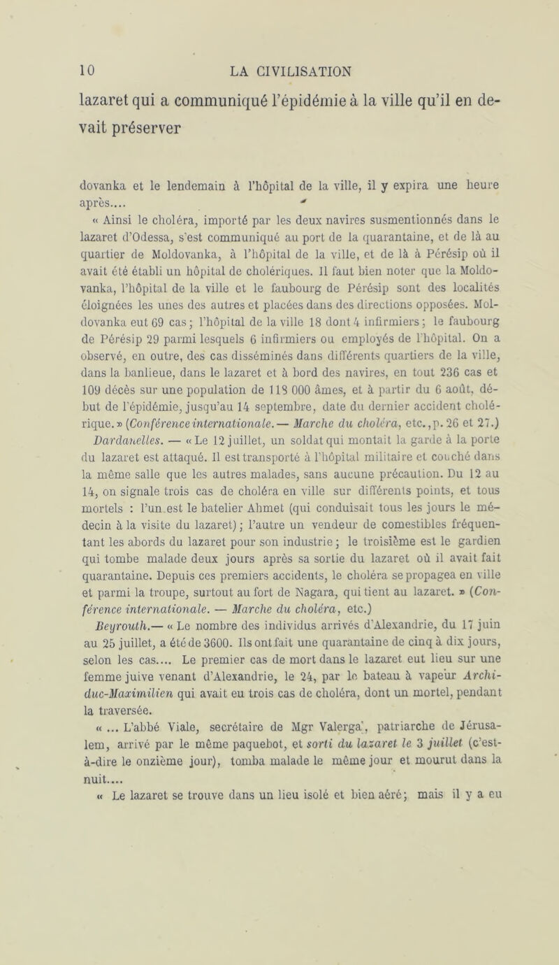 lazaret qui a communiqué l’épidémie à la ville qu’il en de- vait préserver dovanka et le lendemain à l’hôpital de la ville, il y expira une heure après.... « Ainsi le choléra, importé par les deux navires susmentionnés dans le lazaret d’Odessa, s’est communiqué au port de la quarantaine, et de là au quartier de Moldovanka, à l’hôpital de la ville, et de là à Pérésip où il avait été établi un hôpital de cholériques. Il faut bien noter que la Moldo- vanka, l’hôpital de la ville et le faubourg de Pérésip sont des localités éloignées les unes des autres et placées dans des directions opposées. Mol- dovanka eut G9 cas; l’hôpital de la ville 18 dont 4 infirmiers; le faubourg de Pérésip 29 parmi lesquels 6 infirmiers ou employés de l'hôpital. On a observé, en outre, des cas disséminés dans différents quartiers de la ville, dans la banlieue, dans le lazaret et à bord des navires, en tout 236 cas et 109 décès sur une population de 118 000 âmes, et à partir du 6 août, dé- but de l’épidémie, jusqu’au 14 septembre, date du dernier accident cholé- rique.» [Conférence internationale.— Marche du choléra, etc.,p. 26 et 27.) Dardanelles. — «Le 12 juillet, un soldat qui montait la garde à la porte du lazaret est attaqué. Il est transporté à l’hôpilal militaire et couché dans la même salle que les autres malades, sans aucune précaution. Du 12 au 14, on signale trois cas de choléra en ville sur différents points, et tous mortels : l’un.est le batelier Ahmet (qui conduisait tous les jours le mé- decin à la visite du lazaret) ; l’autre un vendeur de comestibles fréquen- tant les abords du lazaret pour son industrie ; le troisième est le gardien qui tombe malade deux jours après sa sortie du lazaret où il avait fait quarantaine. Depuis ces premiers accidents, le choléra se propagea en ville et parmi la troupe, surtout au fort de Nagara, qui tient au lazaret. » (Con- férence internationale. — Marche du choléra, etc.) Beyrouth.— « Le nombre des individus arrivés d’Alexandrie, du 17 juin au 25 juillet, a été de 3600. Ils ont fait une quarantaine de cinq à dix jours, selon les cas.... Le premier cas de mort dans le lazaret eut lieu sur une femme juive venant d’Alexandrie, le 24, par le bateau à vapeur Archi- duc-Maximilien qui avait eu trois cas de choléra, dont un mortel, pendant la traversée. « ... L’abbé Viale, secrétaire de Mgr Valerga, patriarche de Jérusa- lem, arrivé par le même paquebot, et sorti du lazaret le 3 juillet (c’est- à-dire le onzième jour), tomba malade le même jour et mourut dans la nuit.... « Le lazaret se trouve dans un lieu isolé et bien aéré; mais il y a eu
