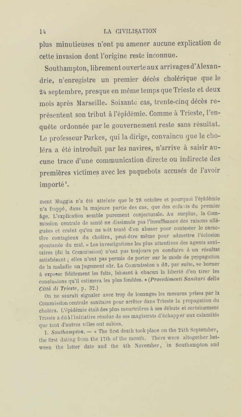 plus minutieuses n’ont pu amener aucune explication de cette invasion dont l’origine reste inconnue. Southampton, libremen t ouverte aux arrivages d’Alexan- drie, n’enregistre un premier décès cholérique que le 24 septembre, presque en même temps que Trieste et deux mois après Marseille. Soixante cas, trente-cinq décès re- présentent son tribut à l’épidémie. Comme à lrieste, 1 en- quête ordonnée parle gouvernement reste sans résultat. Le professeur Parkes, qui la dirige, convaincu que le cho- léra a été introduit par les navires, n’arrive à saisir au- cune trace d’une communication directe ou indirecte des premières victimes avec les paquebots accuses de la\oii importé*. ment Muggia n’a été atteinte que le 28 octobre et pourquoi l’épidémie n’a frappé, dans la majeure partie des cas, que des enfants du premier âge. L’explication semble purement conjecturale. Au surplus, la Com- mission centrale de santé ne dissimule pas l’insuffisance des raisons allé- guées et craint qu’on ne Soit tenté d’en abuser pour contester le carac- tère contagieux du choléra, peut-être même pour admettre 1 éclosion spontanée du mal. « Les investigations les plus attentives des agents sani- taires (dit la Commission) n’ont pas toujours pu conduire à un résultat satisfaisant ; elles n’ont pas permis de porter sur le mode de propagation de la maladie un jugement sûr. La Commission a dû, par suite, se borner à exposer fidèlement les faits, laissant à chacun la liberté d’en tirer les conclusions qu’il estimera les plus fondées. » (Provedimenti Sanilari délia Città di Trieste, p. 32.) On ne saurait signaler avec trop de louanges les mesures prises par la Commission centrale sanitaire pour arrêter dans Trieste la propagation du choléra. L’épidémie était des plus meurtrières à ses débuts et certainement Trieste a dû à l’initiative résolue de ses magistrats d’échapper aux calamités que tant d’autres villes ont subies. 1. Southampton. — « The first death took place on the 24th September, the first dating from the 17th of the month. There were altogether bet- ween the lutter date and the 4th November, in Southampton and