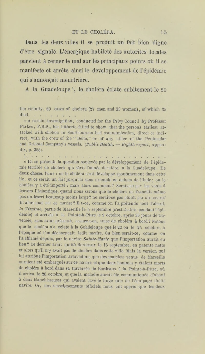 Dans les deux villes il se produit un fait bien digne d’être signalé. L’énergique habileté des autorités locales parvient à cerner le mal sur les principaux points où il se manifeste et arrête ainsi le développement de l’épidémie qui s’annonçait meurtrière. A la Guadeloupe l, le choléra éclate subitement le 20 the vicinity, 60 cases of choiera (27 men and 33 women), of winch 35 died « A careful investigation, conducted for the Privy Council by ProfeSsor Parkes, F.R.S., has hitherto failed to show that the persons earliest at- tacked with choiera in Soulhampson had communication, direct or indi- rect, with the crewof the “Delta,” or of any other of the Peninsular and Oriental Company’s vessels. (Public Health. — Eighth report, Appen- dix, p. 358). 1 « Ici se présente la question soulevée par le développement de l’épidé- mie terrible de choléra qui sévit l’année dernière à la Guadeloupe. De deux choses l’une : ou le choléra s’est développé spontanément dans cette île, et ce serait un fait jusqu’ici sans exemple en dehors de l’Inde ; ou le choléra y a été importé : mais alors comment? Serait-ce par les vents à travers l’Atlantique, quand nous savons que le choléra ne franchit même pas undésert beaucoup moins large? ne serait-ce pas plutôt par un navire? Et alors quel est ce navire? E t-ce, comme on l’a prétendu tout d'abord, la Virginie, partie de Marseille le 5 septembre (c’est-à-dire pendant l’épi- démie) et arrivée à la Pointe-à-Pître le 9 octobre, après 36 jours de tra- versée, sans avoir présenté, assure-t-on, trace de choléra à bord? Notons que le choléra n’a éclaté à la Guadeloupe que le 22 ou le 25 octobre, à l’époque où l’on déchargeait ledit navire. Ou bien serait-ce, comme on l’a affirmé depuis, par le navire Sainte-Marie que l’importation aurait eu lieu? Ce dernier avait quitté Bordeaux le 15 septembre, en patente nette et alors qu'il n’y avait pas de choléra dans cette ville. Mais la version qui lui attribue l’importation avait admis que des matelots venus de Marseille auraient été embarqués sur ce navire et que deux hommes y étaient morts de choléra à bord dans sa traversée de Bordeaux à la Pointe-à-Pttre, où il arriva le 20 octobre, et que la maladie aurait été communiquée d’abord à deux blanchisseuses qui avaient lavé le linge sale de l’équipage dudit navire. Or, des renseignements officiels nous ont appris que les deux