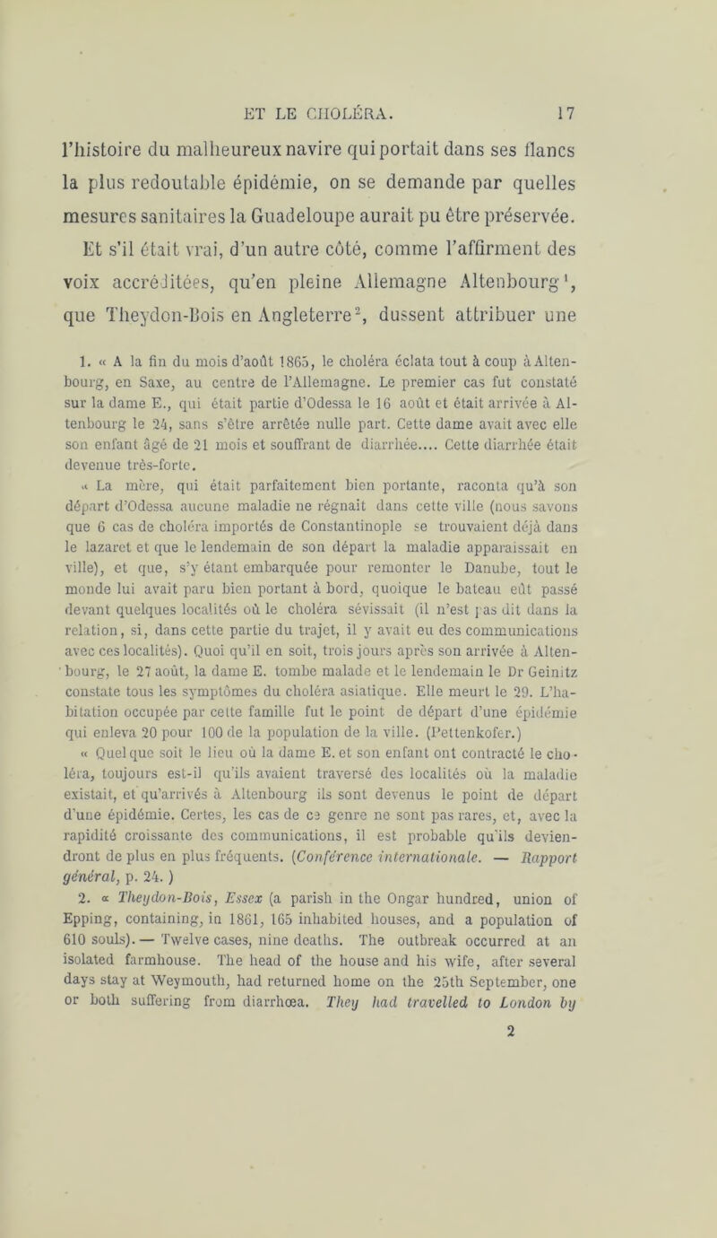 l’histoire du malheureux navire qui portait dans ses lianes la plus redoutable épidémie, on se demande par quelles mesures sanitaires la Guadeloupe aurait pu être préservée. Et s’il était vrai, d’un autre coté, comme l’affirment des voix accréJitées, qu’en pleine Allemagne Altenbourg que Theydon-Bois en Angleterre2, dussent attribuer une 1. « A la fin du mois d’août 1865, le choléra éclata tout à coup à Alten- bourg, en Saxe, au centre de l’Allemagne. Le premier cas fut constaté sur la dame E., qui était partie d’Odessa le 16 août et était arrivée à Al- tenbourg le 24, sans s’être arrêtée nulle part. Cette dame avait avec elle son enfant âgé de 21 mois et souffrant de diarrhée.... Cette diarrhée était devenue très-forte. .i La mère, qui était parfaitement bien portante, raconta qu’à son départ d’Odessa aucune maladie ne régnait dans cette ville (nous savons que 6 cas de choléra importés de Constantinople se trouvaient déjà dans le lazaret et que le lendemain de son départ la maladie apparaissait en ville), et que, s’y étant embarquée pour remonter le Danube, tout le monde lui avait paru bien portant à bord, quoique le bateau eut passé devant quelques localités où le choléra sévissait (il n’est pas dit dans la relation, si, dans cette partie du trajet, il y avait eu des communications avec ces localités). Quoi qu’il en soit, trois jours après son arrivée à Alten- ' bourg, le 27 août, la dame E. tombe malade et le lendemain le Dr Geinitz constate tous les symptômes du choléra asiatique. Elle meurt le 29. L’ha- bitation occupée par celte famille fut le point de départ d’une épidémie qui enleva 20 pour 100 de la population de la ville. (Pettenkofer.) « Quelque soit le lieu où la dame E. et son enfant ont contracté le cho- léra, toujours est-il qu’ils avaient traversé des localités où la maladie existait, et qu’arrivés à Altenbourg ils sont devenus le point de départ d’une épidémie. Certes, les cas de es genre ne sont pas rares, et, avec la rapidité croissante des communications, il est probable qu’ils devien- dront de plus en plus fréquents. (Conférence internationale. — Rapport général, p. 24. ) 2. « Theydon-Bois, Essex (a parish in the Ongar hundred, union of Epping, containing, in 1861, 165 inbabited bouses, and a population of 610 soûls).— Twelve cases, nine deaths. The outbreak occurred at an isolated farmhouse. The head of the house and bis wife, after several days stay at Weymouth, had returned home on the 25th September, one or botb suffering from diarrhœa. They had travelled to London hy 2