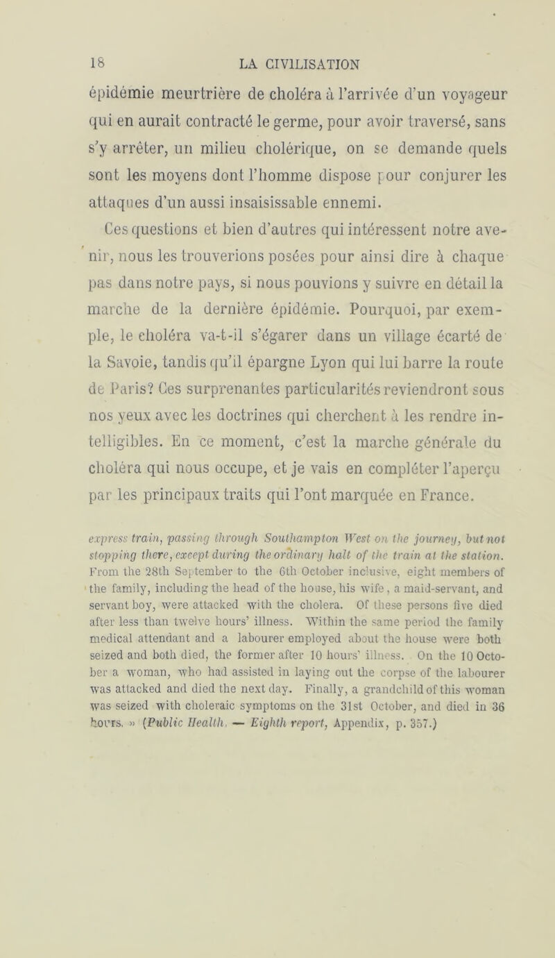 épidémie meurtrière de choléra à l’arrivée d’un voyageur qui en aurait contracté le germe, pour avoir traversé, sans s’y arrêter, un milieu cholérique, on se demande quels sont les moyens dont l’homme dispose \mur conjurer les attaques d’un aussi insaisissable ennemi. Ces questions et bien d’autres qui intéressent notre ave- nir, nous les trouverions posées pour ainsi dire à chaque pas dans notre pays, si nous pouvions y suivre en détail la marche de la dernière épidémie. Pourquoi, par exem- ple, le eholéra va-t-il s’égarer dans un village écarté de la Savoie, tandis qu’il épargne Lyon qui lui barre la route de Paris? Ces surprenantes particularités reviendront sous nos yeux avec les doctrines qui cherchent à les rendre in- telligibles. En ce moment, c’est la marche générale du choléra qui nous occupe, et je vais en compléter l’aperçu par les principaux traits qui l’ont marquée en France. express train, passing through Southampton West on the jour ne g, b ut no t stopping tlicre, except. during theoràinary hait of the train al the station. From the 28lh September to the 6th OctoLer inclusive, eight members of the family, including the head of the house, lus wife , a maid-servant, and servant boy, were attacked vvith the choiera. Of these persons five died after less than twelve hours’ illness. Within the same period the family medical attendant and a labourer employcd about the bouse were botb seized and both died, the former after 10 hours’ illness. On the lOOcto- ber a woman, vvho had assisted in laying out the corpse of the labourer was attacked and died the nextday. Finally, a grandchildof this woman was seized with choleraic symptoms on the 31st October, and died in 36 tours. » (Public Health. — Eightli report, Appendix, p. 357.)