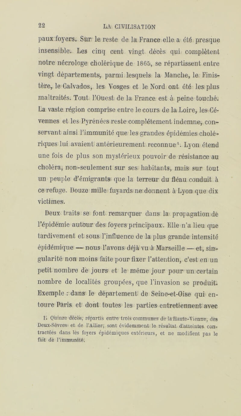 paux foyers. Sur le reste de la France elle a été presque insensible. Les cinq cent vingt décès qui complètent notre nécrologe cholérique de 1865, se répartissent entre vingt départements, parmi lesquels la Manche, le Finis- tère, le Calvados, les Vosges et le Nord ont été les plus maltraités. Tout l’Ouest de la France, est à peine touché. La vaste région comprise entre le cours de la Loire, les Cé- vennes et les Pyrénées reste complètement indemne, con- servant ainsi l’immunité que les grandes épidémies cholé- riques lui avaient antérieurement reconnue1. Lyon étend une fois de plus son mystérieux pouvoir de résistance au choléra, non-seulement sur ses habitants, mais sur tout un peuple d’émigrants que la terreur du fléau conduit à ce refuge. Douze mille fuyards ne donnent à Lyon que dix victimes. Deux traits se font remarquer dans la propagation de l’épidémie autour des foyers principaux. Elle n’a lieu que tardivement et sous l’influence de la plus grande intensité épidémique — nous l’avons déjà vu à Marseille — et, sin- gularité non moins faite pour fixer l’attention, c’est en un petit nombre de jours' et le même jour pour un certain nombre de localités groupées, que l'invasion se produit. Exemple : dans le département de Seine-et-Oise qui en- toure Paris et dont toutes les parties entretiennent avec 1. Quinze décos, répartis entt-c trois communes de la Haute-Vienne, des Deux-Sèvres et de l'Ailier, sont évidemment le résultat d’atteintes con- tractées dans les foyers épidémiques extérieurs, et ne modifient pas le fait de l'immunité.