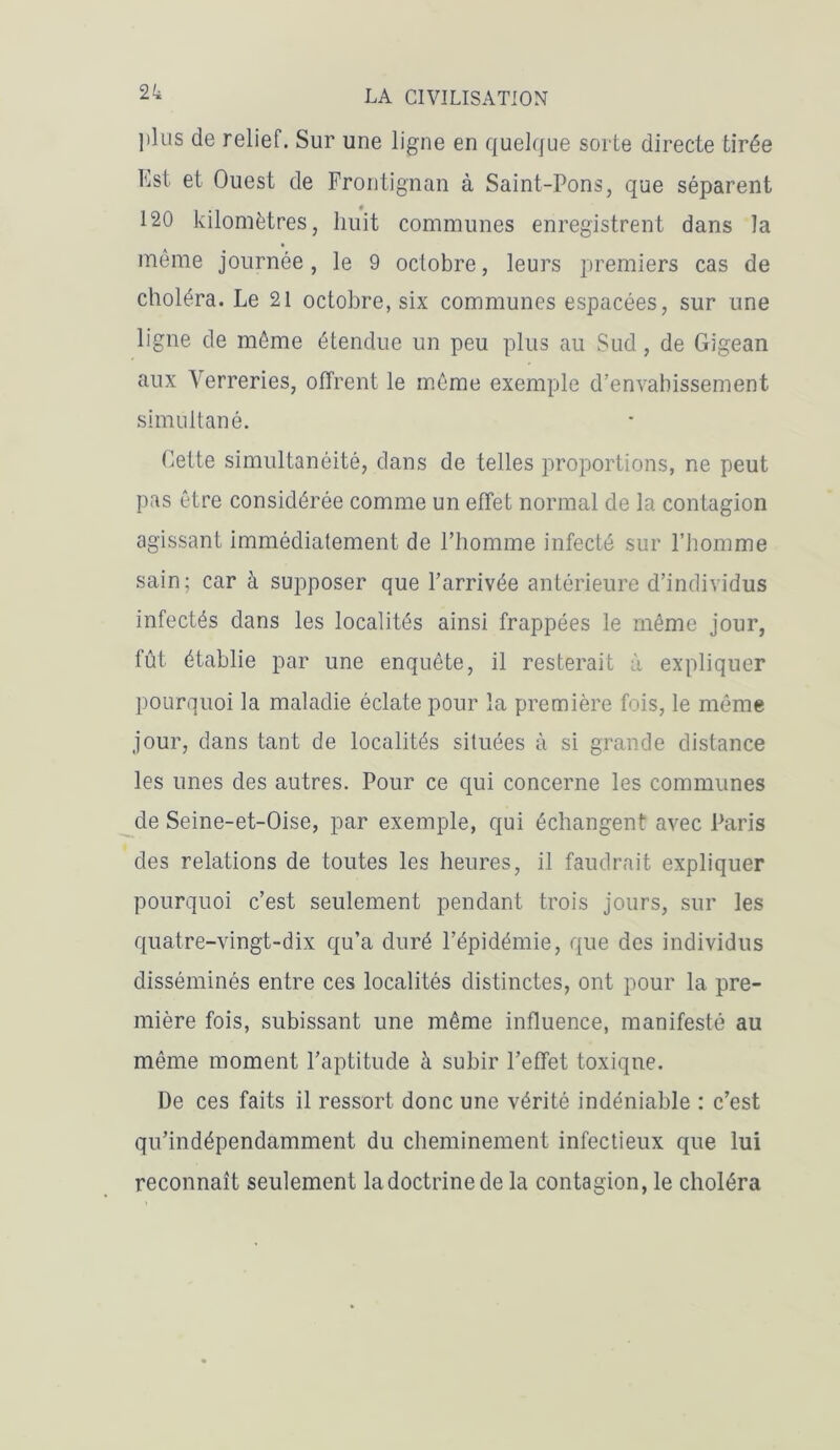 2k plus de relief. Sur une ligne en quelque sorte directe tirée Est et Ouest de Frontignan à Saint-Pons, que séparent 120 kilomètres, huit communes enregistrent dans la même journée, le 9 octobre, leurs premiers cas de choléra. Le 21 octobre, six communes espacées, sur une ligne de même étendue un peu plus au Sud, de Gigean aux Verreries, offrent le même exemple d’envahissement simultané. Cette simultanéité, dans de telles proportions, ne peut pas être considérée comme un effet normal de la contagion agissant immédiatement de l’homme infecté sur l’homme sain; car à supposer que l’arrivée antérieure d’individus infectés dans les localités ainsi frappées le même jour, fût établie par une enquête, il resterait à expliquer pourquoi la maladie éclate pour la première fois, le même jour, dans tant de localités situées à si grande distance les unes des autres. Pour ce qui concerne les communes de Seine-et-Oise, par exemple, qui échangent avec Paris des relations de toutes les heures, il faudrait expliquer pourquoi c’est seulement pendant trois jours, sur les quatre-vingt-dix qu’a duré l’épidémie, que des individus disséminés entre ces localités distinctes, ont pour la pre- mière fois, subissant une même influence, manifesté au même moment l’aptitude à subir l’effet toxique. De ces faits il ressort donc une vérité indéniable : c’est qu’indépendamment du cheminement infectieux que lui reconnaît seulement ladoctrinede la contagion, le choléra