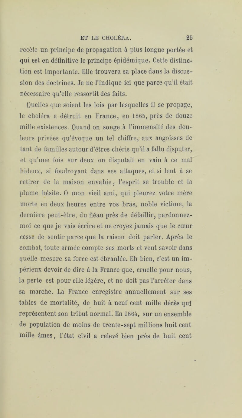 recèle un principe de propagation à plus longue portée et qui est en définitive le principe épidémique. Cette distinc- tion est importante. Elle trouvera sa place dans la discus- sion des doctrines. Je ne l’indique ici que parce qu’il était nécessaire qu’elle ressortît des faits. Quelles que soient les lois par lesquelles il se propage, le choléra a détruit en France, en 1865, près de douze mille existences. Quand on songe à l’immensité des dou- leurs privées qu’évoque un tel chiffre, aux angoisses de tant de familles autour d’êtres chéris qu’il a fallu disputer, et qu’une fois sur deux on disputait en vain à ce mal hideux, si foudroyant dans ses attaques, et si lent à se retirer de la maison envahie, l’esprit se trouble et la plume hésite. O mon vieil ami, qui pleurez votre mère morte en deux heures entre vos bras, noble victime, la dernière peut-être, du fléau près de défaillir, pardonnez- moi ce que je vais écrire et ne croyez jamais que le cœur cesse de sentir parce que la raison doit parler. Après le combat, toute armée compte ses morts et veut savoir dans quelle mesure sa force est ébranlée. Eh bien, c’est un im- périeux devoir de dire à la France que, cruelle pour nous, la perte est pour elle légère, et ne doit pas l’arrêter dans sa marche. La France enregistre annuellement sur ses tables de mortalité, de huit à neuf cent mille décès qui représentent son tribut normal. En 1864, sur un ensemble de population de moins de trente-sept millions huit cent mille âmes, l’état civil a relevé bien près de huit cent