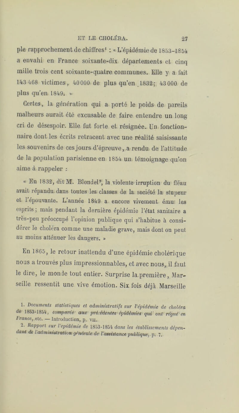 pie rapprochement de chiffres1 : « L’épidémie de 1853-1854 a envahi en France soixante-dix départements et cinq mille trois cent soixante-quatre communes. Elle y a fait 143 468 victimes, 40000 de plus qu’en 1832.; 43000 de plus qu’en 1849. » Certes, la génération qui a porté le poids de pareils malheurs aurait été excusable de faire entendre un long cri de désespoir. Elle fut forte et résignée. Un fonction- naire dont les écrits retracent avec une réalité saisissante les souvenirs de ces jours d’épreuve, a rendu de l’attitude de la population parisienne en 1854 un témoignage qu’on aime à rappeler : « En 1832, dit M. Blondel2, la violente irruption du fléau avait répandu dans toutes les classes de la société la stupeur et 1 épouvante. L’année 1849 a encore vivement ému: les esprits ; mais pendant la dernière épidémie l’état sanitaire a très-peu préoccupé l’opinion publique qui s’habitue à consi- dérer le choléra comme une maladie grave, mais dont on peut au moins atténuer les dangers. » En 1865, le retour inattendu d’une épidémie cholérique nous a trouvés plus impressionnables, et avec nous, il faut le dire, le monde tout entier. Surprise la première, Mar- seille ressentit une vive émotion. Six fois déjà Marseille 1. Documents statistiques et administratifs sur Vépidémie de choléra de 1853-1854, comparée aiirx précédentes épidémies qui ont régné en France, etc. — Introduction, p. vu. 2. Rapport sur Vepidémie de 1853-1854 dans les établissements dépen- dant de l'administration (jénémle de l'assistance publique, p. 7.