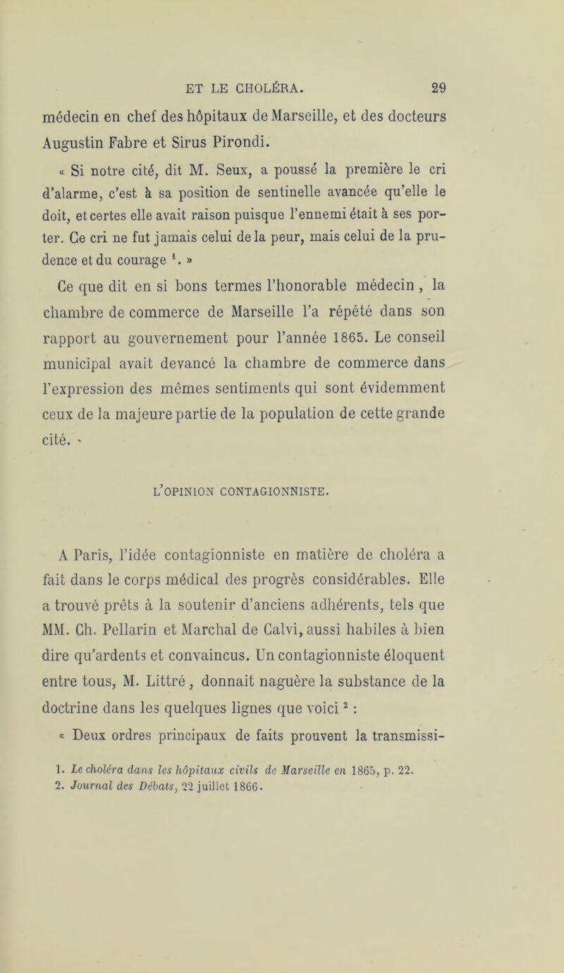 médecin en chef des hôpitaux de Marseille, et des docteurs Augustin Fabre et Sirus Pirondi. « Si notre cité, dit M. Seux, a poussé la première le cri d’alarme, c’est à sa position de sentinelle avancée qu’elle le doit, et certes elle avait raison puisque l’ennemi était à ses por- ter. Ce cri ne fut jamais celui de la peur, mais celui de la pru- dence et du courage *. » Ce que dit en si bons termes l’honorable médecin , la chambre de commerce de Marseille l’a répété dans son rapport au gouvernement pour l’année 1865. Le conseil municipal avait devancé la chambre de commerce dans l’expression des mêmes sentiments qui sont évidemment ceux de la majeure partie de la population de cette grande cité. • l’opinion contagionniste. A Paris, l’idée contagionniste en matière de choléra a fait dans le corps médical des progrès considérables. Elle a trouvé prêts à la soutenir d’anciens adhérents, tels que MM. Ch. Pellarin et Marchai de Calvi, aussi habiles à bien dire qu’ardents et convaincus. Un contagionniste éloquent entre tous, M. Littré, donnait naguère la substance de la doctrine dans les quelques lignes que voici2 : « Deux ordres principaux de faits prouvent la transmissi- 1. Le choléra dans les hôpitaux civils de Marseille en 1865, p. 22. 2. Journal des Débats, 22 juillet 1866.