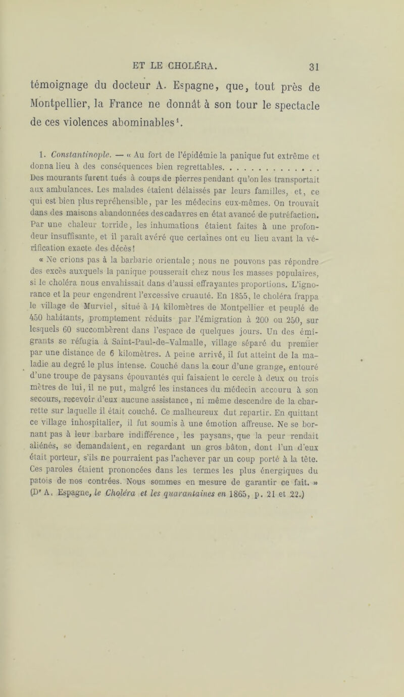 témoignage du docteur A. Espagne, que, tout près de Montpellier, la France ne donnât à son tour le spectacle de ces violences abominables1. L Constantinople. — « Au fort de l’épidémie la panique fut extrême et donna lieu à des conséquences bien regrettables Des mourants furent tués à coups de pierres pendant qu’on les transportait aux ambulances. Les malades étaient délaissés par leurs familles, et, ce qui est bien plus répréhensible, par les médecins eux-mêmes. On trouvait dans des maisons abandonnées des cadavres en état avancé de putréfaction. Par une chaleur torride, les inhumations étaient faites à une profon- deur insuffisante, et il paraît avéré que certaines ont eu lieu avant la vé- rification exacte des décès ! “ Ne crions pas à la barbarie orientale ; nous ne pouvons pas répondre des excès auxquels la panique pousserait chez nous les masses populaires, si le choléra nous envahissait dans d’aussi effrayantes proportions. L’igno- rance et la peur engendrent l’excessive cruauté. En 1855, le choléra frappa le village de Murviel, situé à 14 kilomètres de Montpellier et peuplé de 450 habitants, promptement réduits par l’émigration à 200 ou 250, sur lesquels 60 succombèrent dans l’espace de quelques jours. Un des émi- grants se réfugia à Saint-Paul-de-Valmalle, village séparé du premier par une distance de 6 kilomètres. A peine arrivé, il fut atteint de la ma- ladie au degré le plus intense. Couché dans la cour d’une grange, entouré d’une troupe de paysans épouvantés qui faisaient le cercle à deux ou trois mètres de lui, il ne put, malgré les instances du médecin accouru à son secours, recevoir d’eux aucune assistance, ni même descendre de la char- rette sur laquelle il était couché. Ce malheureux dut repartir. En quittant ce village inhospitalier, il fut soumis à une émotion affreuse. Ne se bor- nant pas à leur barbare indifférence, les paysans, que la peur rendait aliénés, se demandaient, en regardant un gros bâton, dont l’un d'eux était porteur, s’ils ne pourraient pas l’achever par un coup porté à la tête. Ces paroles étaient prononcées dans les termes les plus énergiques du patois de nos contrées. Nous sommes en mesure de garantir ce fait. » P' A. Espagne, le Choléra et les quarantaines en 1865, p. 21 et 22.)