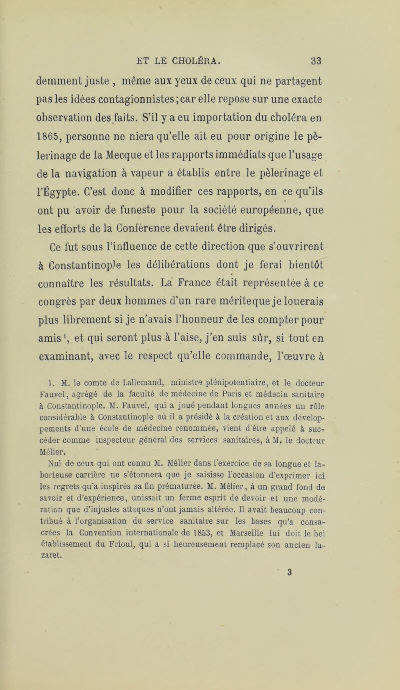 demment juste , même aux yeux de ceux qui ne partagent pas les idées contagionnistes ; car elle repose sur une exacte observation des faits. S’il y a eu importation du choléra en 1865, personne ne niera qu’elle ait eu pour origine le pè- lerinage de la Mecque et les rapports immédiats que l’usage de la navigation à vapeur a établis entre le pèlerinage et l’Égypte. C’est donc à modifier ces rapports, en ce qu’ils ont pu avoir de funeste pour la société européenne, que les efforts de la Conférence devaient être dirigés. Ce fut sous l’influence de cette direction que s’ouvrirent à Constantinople les délibérations dont je ferai bientôt connaître les résultats. La France était représentée à ce congrès par deux hommes d’un rare mérite que je louerais plus librement si je n’avais l’honneur de les compter pour amis1, et qui seront plus à l’aise, j’en suis sûr, si tout en examinant, avec le respect qu’elle commande, l’œuvre à ]. M. le comte de Lallemand, ministre plénipotentiaire, et le docteur Fauvel, agrégé de la faculté de médecine de Paris et médecin sanitaire à Constantinople. M. Fauvel, qui a joué pendant longues années un rôle considérable à Constantinople où il a présidé à la création et aux dévelop- pements d’une école de médecine renommée, vient d'être appelé à suc- céder comme inspecteur général des services sanitaires, à M. le docteur Mèlier. Nul de ceux qui ont connu M. Mèlier dans l’exercice de sa longue et la- borieuse carrière ne s’étonnera que je saisisse l’occasion d’exprimer ici les regrets qu’a inspirés sa fin prématurée. M. Mèlier, à un grand fond de savoir et d’expérience, unissait un ferme esprit de devoir et une modé- ration que d’injustes attaques n’ont jamais altérée. Il avait beaucoup con- tribué à l’organisation du service sanitaire sur les bases qu’a consa- crées la Convention internationale de 1853, et Marseille lui doit le bel établissement du Frioul, qui a si heureusement remplacé son ancien la- zaret. 3