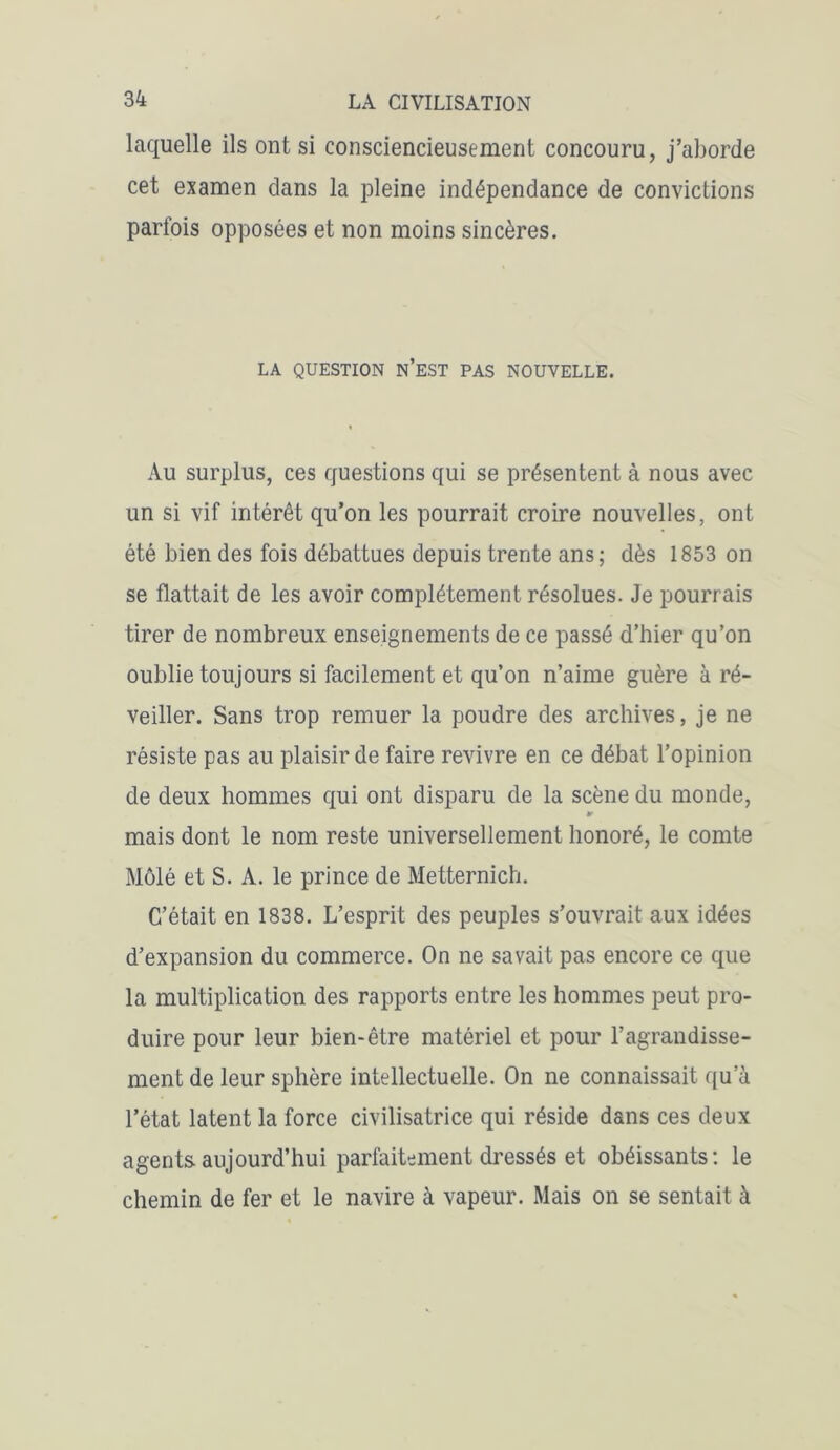 laquelle ils ont si consciencieusement concouru, j’aborde cet examen clans la pleine indépendance de convictions parfois opposées et non moins sincères. LA QUESTION N’EST PAS NOUVELLE. Au surplus, ces questions qui se présentent à nous avec un si vif intérêt qu’on les pourrait croire nouvelles, ont été bien des fois débattues depuis trente ans; dès 1853 on se flattait de les avoir complètement résolues. Je pourrais tirer de nombreux enseignements de ce passé d’hier qu’on oublie toujours si facilement et qu’on n’aime guère à ré- veiller. Sans trop remuer la poudre des archives, je ne résiste pas au plaisir de faire revivre en ce débat l’opinion de deux hommes qui ont disparu de la scène du monde, tr mais dont le nom reste universellement honoré, le comte Môlé et S. A. le prince de Metternich. C’était en 1838. L’esprit des peuples s’ouvrait aux idées d’expansion du commerce. On ne savait pas encore ce que la multiplication des rapports entre les hommes peut pro- duire pour leur bien-être matériel et pour l’agrandisse- ment de leur sphère intellectuelle. On ne connaissait qu’à l’état latent la force civilisatrice qui réside dans ces deux agents aujourd’hui parfaitement dressés et obéissants: le chemin de fer et le navire à vapeur. Mais on se sentait à