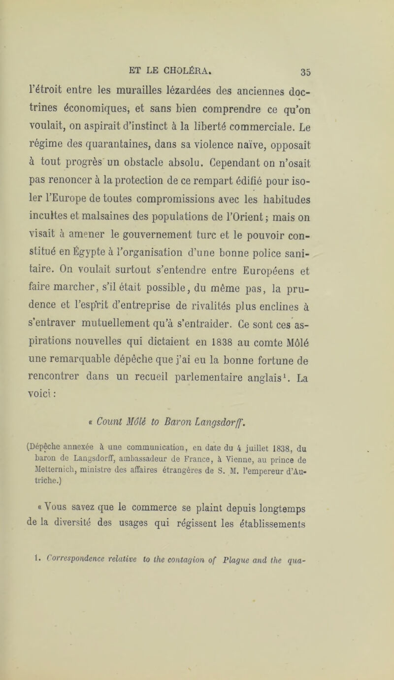 l’étroit entre les murailles lézardées des anciennes doc- trines économiques, et sans bien comprendre ce qu’on voulait, on aspirait d’instinct à la liberté commerciale. Le régime des quarantaines, dans sa violence naïve, opposait à tout progrès un obstacle absolu. Cependant on n’osait pas renoncer à la protection de ce rempart édifié pour iso- ler l’Europe de toutes compromissions avec les habitudes incultes et malsaines des populations de l’Orient ; mais on visait à amener le gouvernement turc et le pouvoir con- stitué en Égypte à l’organisation d’une bonne police sani- taire. On voulait surtout s’entendre entre Européens et faire marcher, s’il était possible, du même pas, la pru- dence et l’esprit d’entreprise de rivalités plus enclines à s’entraver mutuellement qu’à s’entraider. Ce sont ces as- pirations nouvelles qui dictaient en 1838 au comte Môlé une remarquable dépêche que j’ai eu la bonne fortune de rencontrer dans un recueil parlementaire anglais1. La voici : « Count Môle to Baron Langsdorff. (Dépêche annexée à une communication, en date du 4 juillet 1838, du baron de Langsdorff, ambassadeur de France, à Vienne, au prince de Metternich, ministre des affaires étrangères de S. M. l’empereur d’Au- triche.) « Vous savez que le commerce se plaint depuis longtemps de la diversité des usages qui régissent les établissements 1. Correspondence relative to the contagion of Plague and the qua-