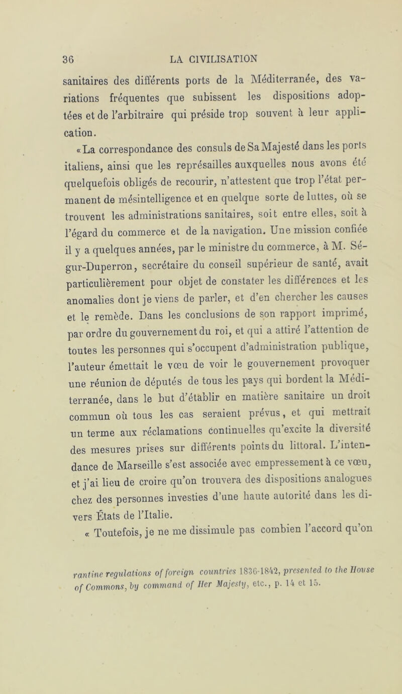 sanitaires des différents ports de la Méditerranée, des va- riations fréquentes que subissent les dispositions adop- tées et de l’arbitraire qui préside trop souvent à leur appli- cation. «La correspondance des consuls de Sa Majesté dans les poi is italiens, ainsi que les représailles auxquelles nous avons été quelquefois obligés de recourir, n’attestent que trop 1 étal per- manent de mésintelligence et en quelque sorte de luttes, où se trouvent les administrations sanitaires, soit entre elles, soit ù l’égard du commerce et de la navigation. Une mission confiée il y a quelques années, par le ministre du commerce, à M. Sé- gur-Duperron, secrétaire du conseil supérieur de santé, avait particulièrement pour objet de constater les différences et les anomalies dont je viens de parler, et d’en chercher les causes et le remède. Dans les conclusions de son rapport imprimé, par ordre du gouvernement du roi, et qui a attiré 1 attention de toutes les personnes qui s’occupent d’administration publique, l’auteur émettait le vœu de voir le gouvernement provoquer une réunion de députés de tous les pays qui bordent la Médi- terranée, dans le but d’établir en matière sanitaire un droit commun où tous les cas seraient prévus, et qui mettrait un terme aux réclamations continuelles qu’excite la diversité des mesures prises sur différents points du littoral. L’inten- dance de Marseille s’est associée avec empressement à ce vœu, et j’ai lieu de croire qu’on trouvera des dispositions analogues chez des personnes investies d’une haute autorité dans les di- vers États de l’Italie. « Toutefois, je ne me dissimule pas combien l’accord qu’on rantinc régulations of foreign countries 183G-1842, presented (o thc Jlovse of Gommons, by command of lier Majcshj, etc., p. 14 et 15.