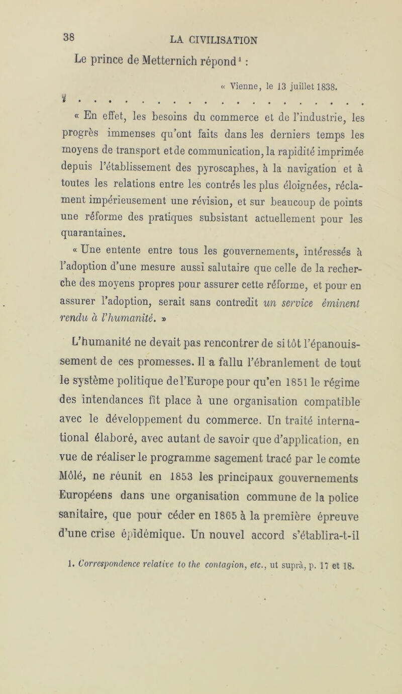 Le prince de Metternich répond1 : « Vienne, le 13 juillet 1838. % « En effet, les besoins du commerce et de l’industrie, les progrès immenses qu’ont faits dans les derniers temps les moyens de transport etde communication, la rapidité imprimée depuis l’établissement des pyroscaphes, à la navigation et à toutes les relations entre les contrés les plus éloignées, récla- ment impérieusement une révision, et sur beaucoup de points une réforme des pratiques subsistant actuellement pour les quarantaines. “ Une entente entre tous les gouvernements, intéressés à l’adoption d’une mesure aussi salutaire que celle de la recher- che des moyens propres pour assurer cette réforme, et pour en assurer l’adoption, serait sans contredit un service éminent rendu à l'humanité. » L’humanité ne devait pas rencontrer de sitôt l’épanouis- sement de ces promesses. Il a fallu l’ébranlement de tout le système politique de l’Europe pour qu’en 1851 le régime des intendances fit place à une organisation compatible avec le développement du commerce. Un traité interna- tional élaboré, avec autant de savoir que d’application, en vue de réaliser le programme sagement tracé par le comte Môlé, ne réunit en 1853 les principaux gouvernements Européens dans une organisation commune de la police sanitaire, que pour céder en 1865 à la première épreuve d’une crise éjddémique. Un nouvel accord s’établira-t-il 1. Correspondence relative to the contagion, etc., ut suprà, p. 17 et 18.