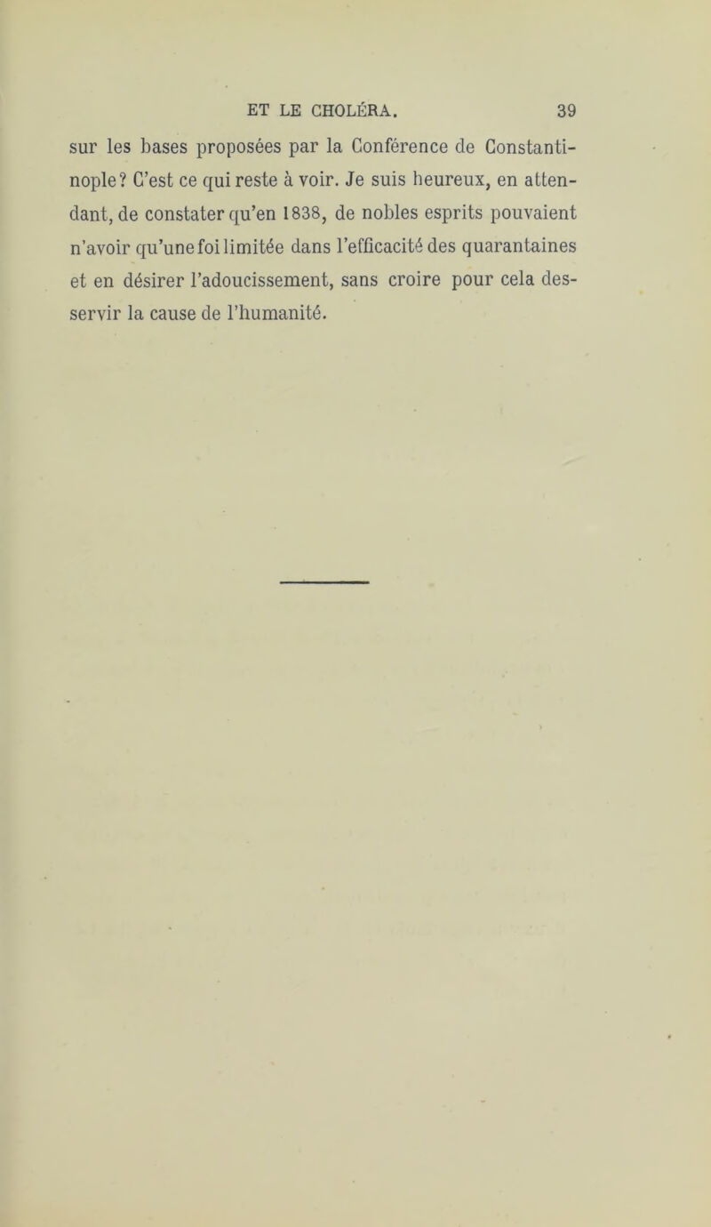 sur les bases proposées par la Conférence de Constanti- nople? C’est ce qui reste à voir. Je suis heureux, en atten- dant, de constater qu’en 1838, de nobles esprits pouvaient n’avoir qu’une foi limitée dans l’efficacité des quarantaines et en désirer l’adoucissement, sans croire pour cela des- servir la cause de l’humanité.