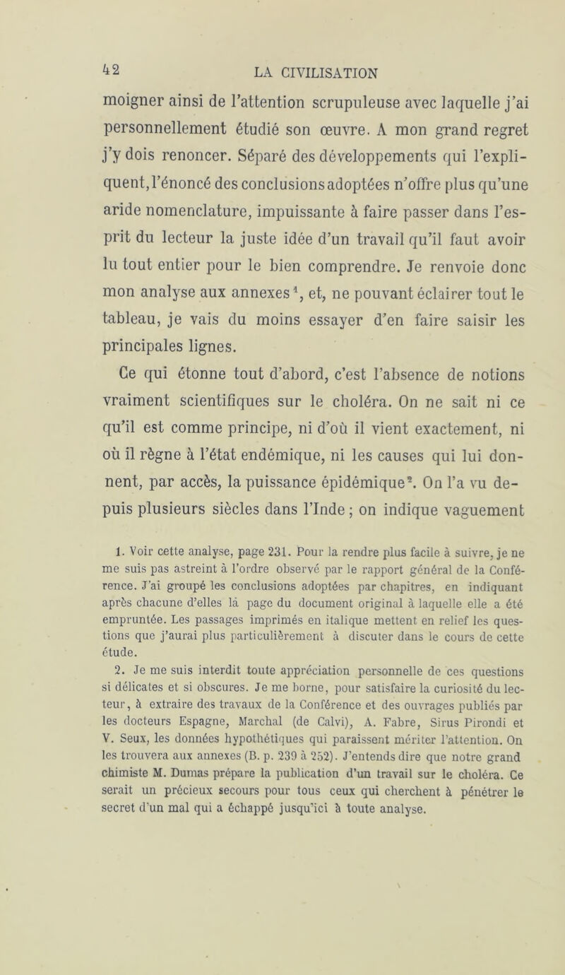 moigner ainsi de l’attention scrupuleuse avec laquelle j’ai personnellement étudié son œuvre. A mon grand regret j’y dois renoncer. Séparé des développements qui l’expli- quent, l’énoncé des conclusions adoptées n’offre plus qu’une aride nomenclature, impuissante à faire passer dans l’es- prit du lecteur la juste idée d’un travail qu’il faut avoir lu tout entier pour le bien comprendre. Je renvoie donc mon analyse aux annexes % et, ne pouvant éclairer tout le tableau, je vais du moins essayer d’en faire saisir les principales lignes. Ce qui étonne tout d’abord, c’est l’absence de notions vraiment scientifiques sur le choléra. On ne sait ni ce qu’il est comme principe, ni d’où il vient exactement, ni où il règne à l’état endémique, ni les causes qui lui don- nent, par accès, la puissance épidémique1 2. On l’a vu de- puis plusieurs siècles dans l’Inde; on indique vaguement 1. Voir cette analyse, page 231. Pour la rendre plus facile à suivre, je ne me suis pas astreint à l’ordre observé par le rapport général de la Confé- rence. J'ai groupé les conclusions adoptées par chapitres, en indiquant après chacune d’elles là page du document original à laquelle elle a été empruntée. Les passages imprimés en italique mettent en relief les ques- tions que j’aurai plus particulièrement à discuter dans le cours de celte étude. 2. Je me suis interdit toute appréciation personnelle de ces questions si délicates et si obscures. Je me borne, pour satisfaire la curiosité du lec- teur, à extraire des travaux de la Conférence et des ouvrages publiés par les docteurs Espagne, Marchai (de Calvi), A. Fabre, Sirus Pirondi et V. Seux, les données hypothétiques qui paraissent mériter l’attention. On les trouvera aux annexes (B. p. 239 à 252). J’entends dire que notre grand chimiste M. Dumas prépare la publication d’un travail sur le choléra. Ce serait un précieux secours pour tous ceux qui cherchent à pénétrer le secret d’un mal qui a échappé jusqu’ici à toute analyse.