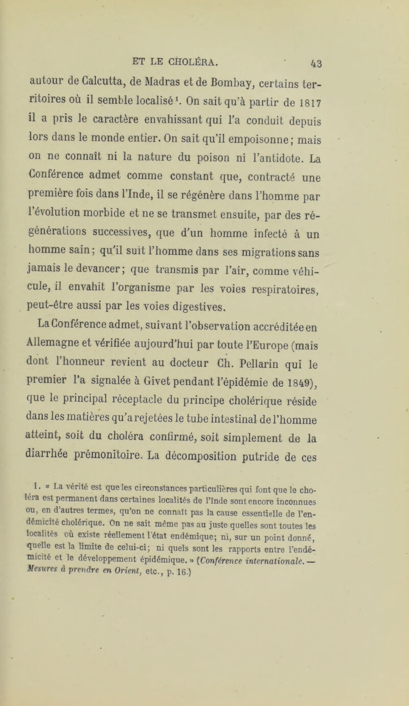 autour de Calcutta, de Madras et de Bombay, certains ter- ritoires où il semble localisé1. On sait qu’à partir de 1817 il a pris le caractère envahissant qui l’a conduit depuis lors dans le monde entier. On sait qu’il empoisonne; mais on ne connaît ni la nature du poison ni l’antidote. La Conférence admet comme constant que, contracté une première fois dans l'Inde, il se régénère dans l’homme par 1 évolution morbide et ne se transmet ensuite, par des ré- générations successives, que d’un homme infecté à un homme sain; qu’il suit l’homme dans ses migrations sans jamais le devancer ; que transmis par l’air, comme véhi- cule, il envahit l’organisme par les voies respiratoires, peut-être aussi par les voies digestives. La Conférence admet, suivant l’observation accréditée en Allemagne et vérifiée aujourd’hui par toute l’Europe (mais dont l’honneur revient au docteur Ch. Pellarin qui le premier l’a signalée à Givet pendant l’épidémie de 1849), que le principal réceptacle du principe cholérique réside dans les matières qu arejetées le tube intestinal de l’homme atteint, soit du choléra confirmé, soit simplement de la diarrhée prémonitoire. La décomposition putride de ces 1. « La vérité est que les circonstances particulières qui font que le cho- léra est permanent dans certaines localités de l’Inde sont encore inconnues ou, en d’autres termes, qu’on ne connaît pas la cause essentielle de l’en- démicité cholérique. On ne sait meme pas au juste quelles sont toutes les localités où existe réellement 1 état endémique; ni, sur un point donné, quelle est la limite de celui-ci; ni quels sont les rapports entre l’endé- micité et le développement épidémique. » (Conférence internationale. — Mesures à prendre en Orient, etc., p. 16.)