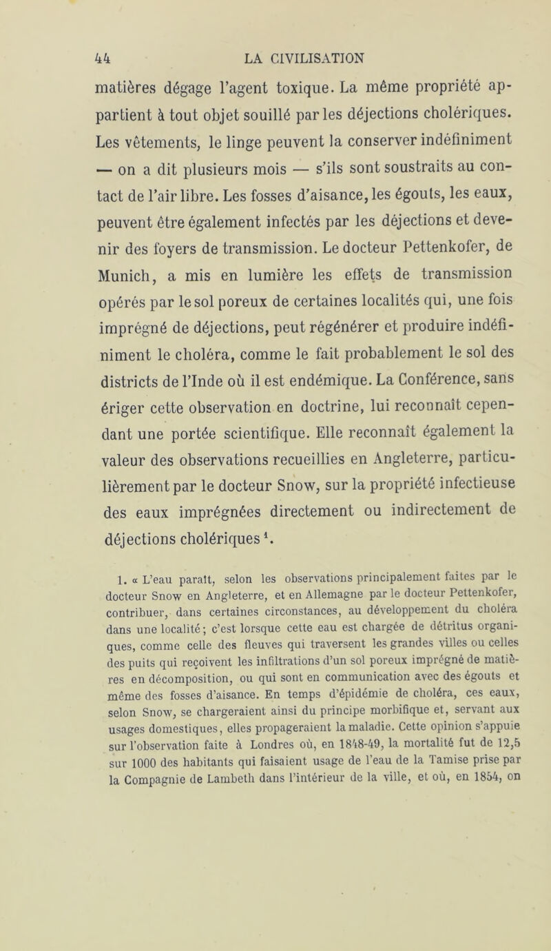 matières dégage l’agent toxique. La même propriété ap- partient à tout objet souillé parles déjections cholériques. Les vêtements, le linge peuvent la conserver indéfiniment — on a dit plusieurs mois — s’ils sont soustraits au con- tact de l’air libre. Les fosses d’aisance, les égouls, les eaux, peuvent être également infectés par les déjections et deve- nir des foyers de transmission. Le docteur Pettenkofer, de Munich, a mis en lumière les effets de transmission opérés par le sol poreux de certaines localités qui, une fois imprégné de déjections, peut régénérer et produire indéfi- niment le choléra, comme le fait probablement le sol des districts de l’Inde où il est endémique. La Conférence, sans ériger cette observation en doctrine, lui reconnaît cepen- dant une portée scientifique. Elle reconnaît également la valeur des observations recueillies en Angleterre, particu- lièrement par le docteur Snow, sur la propriété infectieuse des eaux imprégnées directement ou indirectement de déjections cholériques *. 1. « L’eau paraît, selon les observations principalement faites par le docteur Snow en Angleterre, et en Allemagne par le docteur Pettenkofei, contribuer, dans certaines circonstances, au développement du choléra dans une localité ; c’est lorsque cette eau est chargée de détritus organi- ques, comme celle des fleuves qui traversent les grandes villes ou celles des puits qui reçoivent les infiltrations d’un sol poreux imprégné de matiè- res en décomposition, ou qui sont en communication avec des égouts et même des fosses d’aisance. En temps d’épidémie de choléra, ces eaux, selon Snow, se chargeraient ainsi du principe morbifique et, servant aux usages domestiques, elles propageraient la maladie. Cette opinion s’appuie sur l’observation faite à Londres où, en 1848-49, la mortalité fut de 12,5 sur 1000 des habitants qui faisaient usage de l’eau de la Tamise prise par la Compagnie de Lambeth dans l’intérieur de la ville, et où, en 1854, on