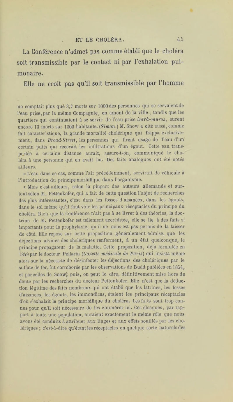 La Conférence n’admet, pas comme établi que le choléra soit transmissible par le contact ni par l’exhalation pul- monaire. Elle ne croit pas qu’il soit transmissible par l’homme ne comptait plus que 3,7 morts sur 1000 des personnes qui se servaient de l’eau prise,par la môme Compagnie, en amont de la ville ; tandis que les quartiers qui continuaient à se servir de l’eau prise intrà-muros, eurent encore 13 morts sur 1000 habitants. (Simon.) M. Snow a cité aussi, comme fait caractéristique, la grande mortalité cholérique qui frappa exclusive- ment, dans Broad-Street, les personnes qui firent usage de l’eau d’un certain puits qui recevait les infiltrations d'un égout. Cette eau trans- portée à certaine distance aurait, assure-t-on, communiqué le cho- léra à une personne qui en avait bu. Des faits analogues ont été notés ailleurs. « L’eau dans ce cas, comme l’air précédemment, servirait de véhicule à l’introduction du principe morbifique dans l’organisme. a Mais c’est ailleurs, selon la plupart des auteurs allemands et sur- tout selon M. Pettenkofer, qui a fait de cette question l’objet de recherches des plus intéressantes, c’est dans les fosses d’aisances, dans les égouts, dans le sol même qu’il faut voir les principaux réceptacles du principe du choléra. Bien que la Conférence n’ait pas à se livrer à des théories, la doc- trine de M. Pettenkofer est tellement accréditée, elle se lie à des faits si importants pour la prophylaxie, qu’il ne nous est pas permis de la laisser de côté. Elle repose sur cette proposition généralement admise, que les déjections alvines des cholériques renferment, à un état quelconque, le principe propagateur d3 la maladie. Cette proposition, déjà formulée en 1849par le docteur Pellarin (Gazette médicale de Paris) qui insista même alors sur la nécessité de désinfecter les déjections des cholériques par le sulfate de fer, fut corroborée par les observations de Budd publiées en 1854, et parcelles de Snowg puis, on peut le dire, définitivement mise hors de doute par les recherches du docteur Pettenkofer. Elle n’est que la déduc- tion légitime des faits nombreux qui ont établi que les latrines, les fosses d’aisances, les égouts, les immondices, étaient les principaux réceptacles d’où s’exhalait le principe morbifique du choléra. Les faits sont trop con- nus pour qu'il soit nécessaire de les énumérer ici. Ces cloaques, par rap- port à toute une population, auraient exactement le môme rôle que nous avons été conduits à attribuer aux linges et aux effets souillés par les cho- lériques ; c’est-à-dire qu’étant les réceptacles en quelque sorte naturels des