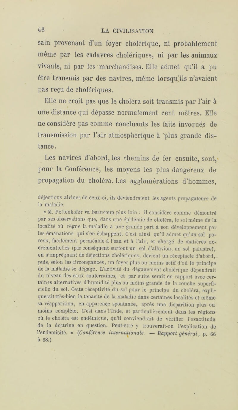 sain provenant d’un foyer cholérique, ni probablement même par les cadavres cholériques, ni par les animaux vivants, ni par les marchandises. Elle admet qu’il a pu être transmis par des navires, même lorsqu’ils n’avaient pas reçu de cholériques. Elle ne croit pas que le choléra soit transmis par l’air à une distance qui dépasse normalement cent mètres. Elle ne considère pas comme concluants les faits invoqués de transmission par l’air atmosphérique à plus grande dis- tance. Les navires d’abord, les chemins de fer ensuite, sont, pour la Conférence, les moyens les plus dangereux de propagation du choléra. Les agglomérations d’hommes, déjections alvines de ceux-ci, ils deviendraient les agents propagateurs de la maladie. a M. Pettenkofer va beaucoup plus loin : il considère comme démontré par ses observations que, dans une épidémie de choléra, le sol même de la localité où règne la maladie a une grande part à son développement par les émanations qui s en échappent. C’est ainsi qu’il admet qu’un sol po- reux, facilement perméable à l’eau et à l'air, et chargé de matières ex- crémentielles (par conséquent surtout un sol d’alluvion, un sol palustre), en s’imprégnant de déjections cholériques, devient un réceptacle d’abord, puis, selon les circonstances, un foyer plus ou moins actif d'où le principe de la mélladie se dégage. Lactivité du dégagement cholérique dépendrait du niveau des eaux souterraines, et par suite serait en rapport avec cer- taines alternatives d’humidité plus ou moins grande de la couche superfi- cielle du sol. Cette réceptivité du sol pour le principe du choléra, expli- querait très-bien la ténacité de la maladie dans certaines localités et même sa réapparition, en apparence spontanée, après une disparition plus ou moins complète. C est dans 1 Inde, et particulièrement dans les régions où le choléra est endémique, qu’il conviendrait de vérifier l’exactitude de la doctrine en question. Peut-être y trouverait-on l’explication de l’endémicité. » (Conférence internationale — Rapport général, p. 66 à 68.)